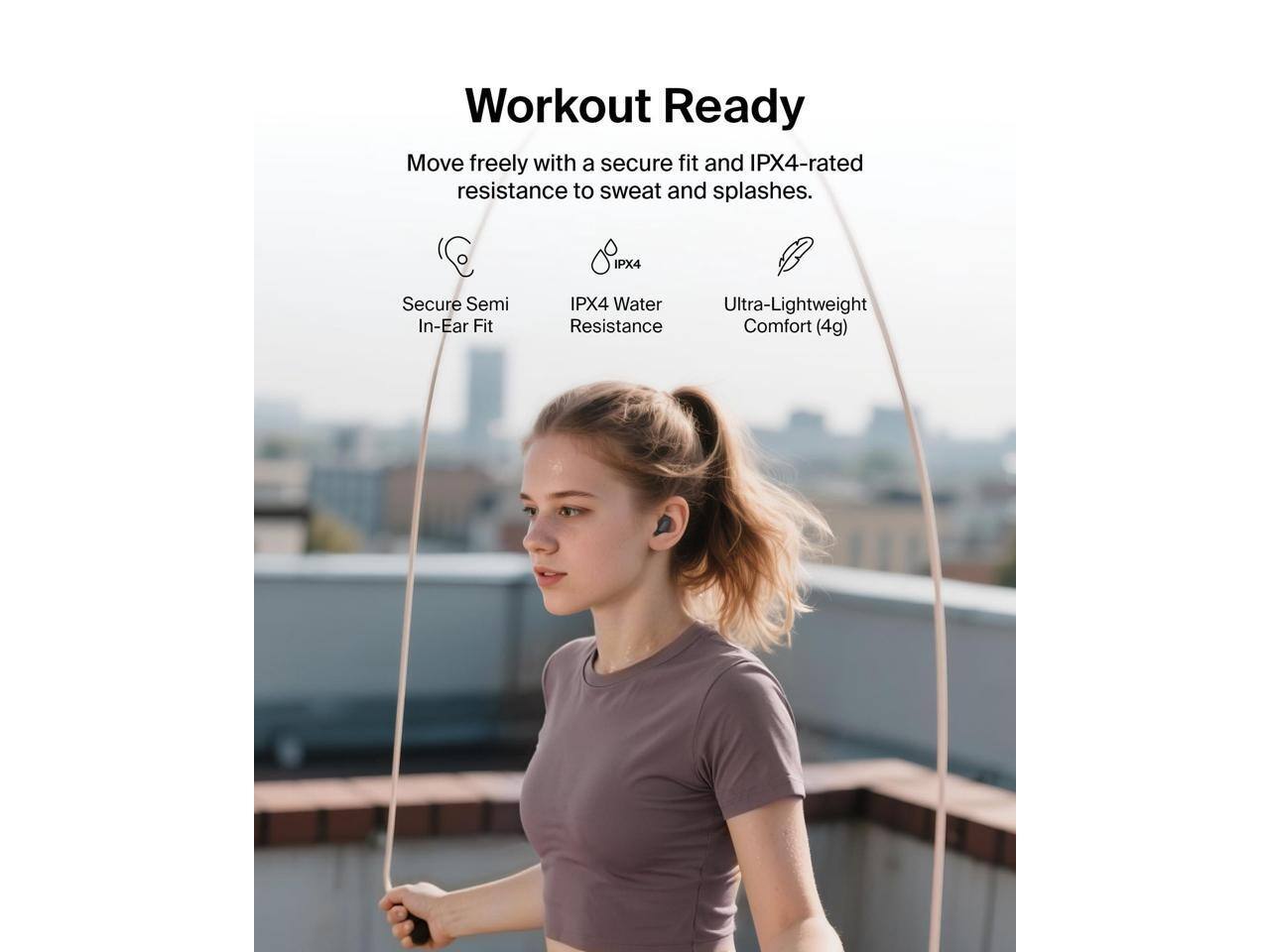 Workout Ready  
Move freely with a secure fit and IPX4-rated resistance to sweat and splashes.  
IPX4 Secure Semi In-Ear Fit  
IPX4 Water Resistance  
Ultra-Lightweight Comfort (4g)