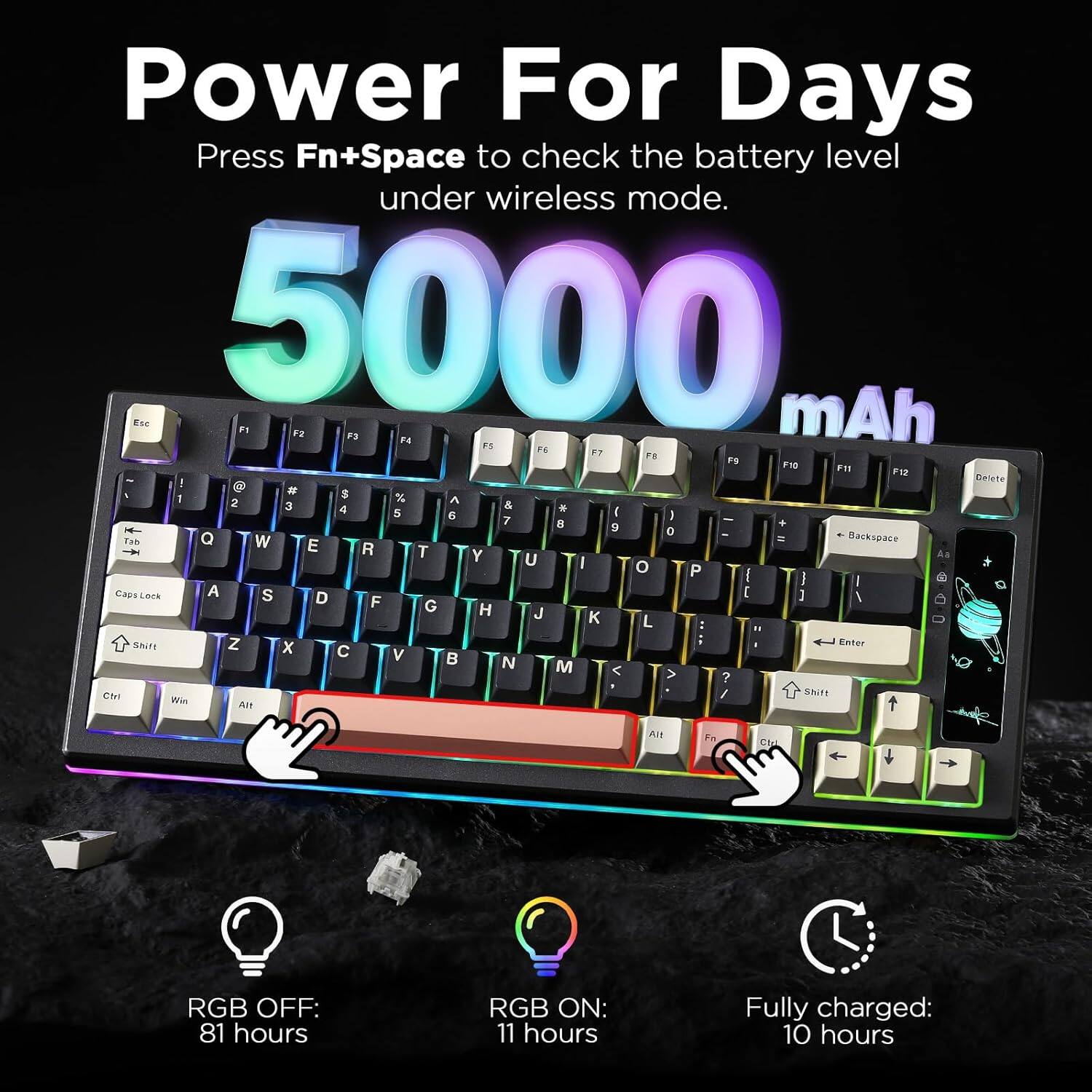 Power For Days  
Press Fn+Space to check the battery level under wireless mode.  
5000 mAh  

RGB OFF: 81 hours  
RGB ON: 11 hours  
Fully charged: 10 hours