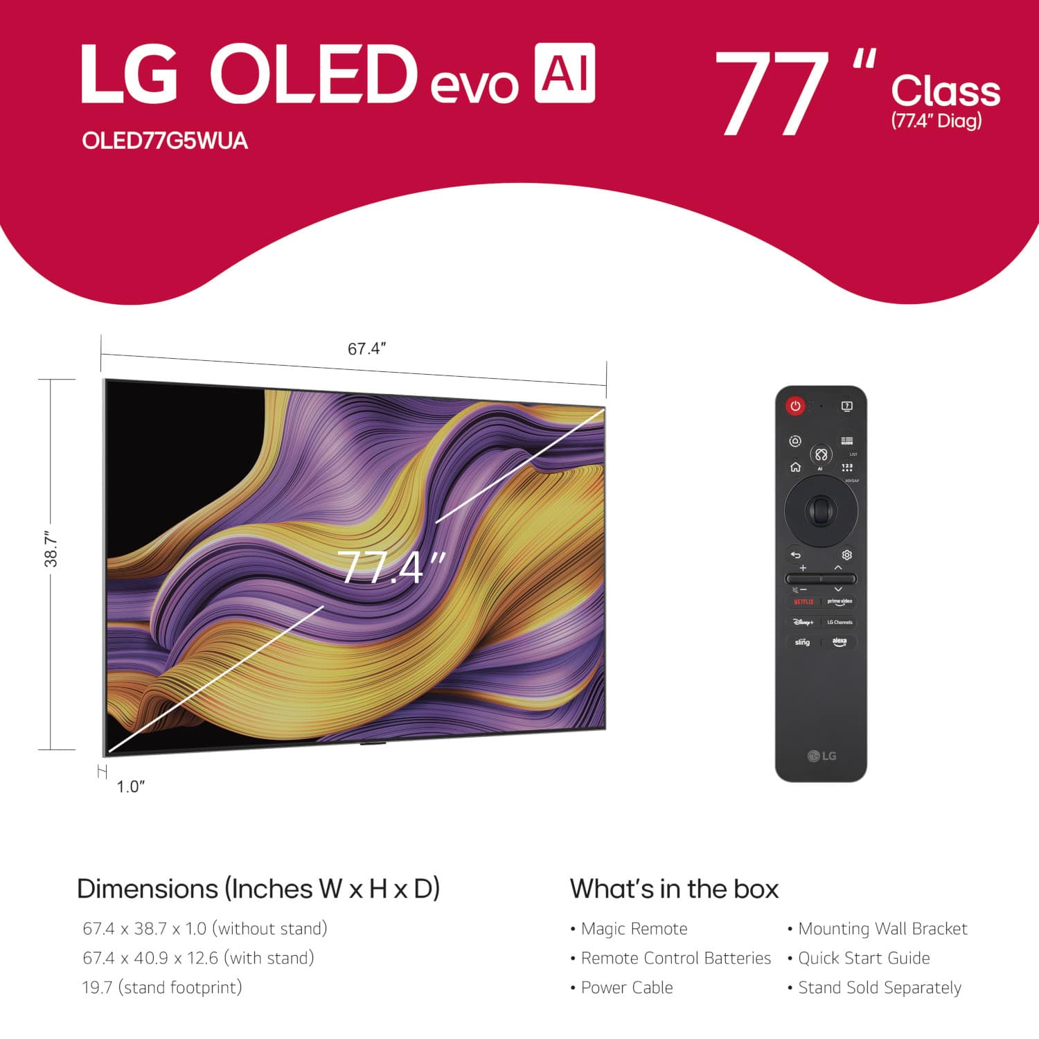 LG OLED evo AI OLED77G5WUA "77" Class (77.4" Diag) 67.4* 111 7" 38.7 77.4" -- -no - - i mtg - H 1.0" LG Dimensions (Inches W x H x D) 67.4 x 38.7 x 1.0 (without stand) 67.4 x 40.9 x 12.6 (with stand) 19.7 (stand footprint) What's in the box Magic Remote Mounting Wall Bracket Remote Control Batteries Quick Start Guide Power Cable Stand Sold Separately