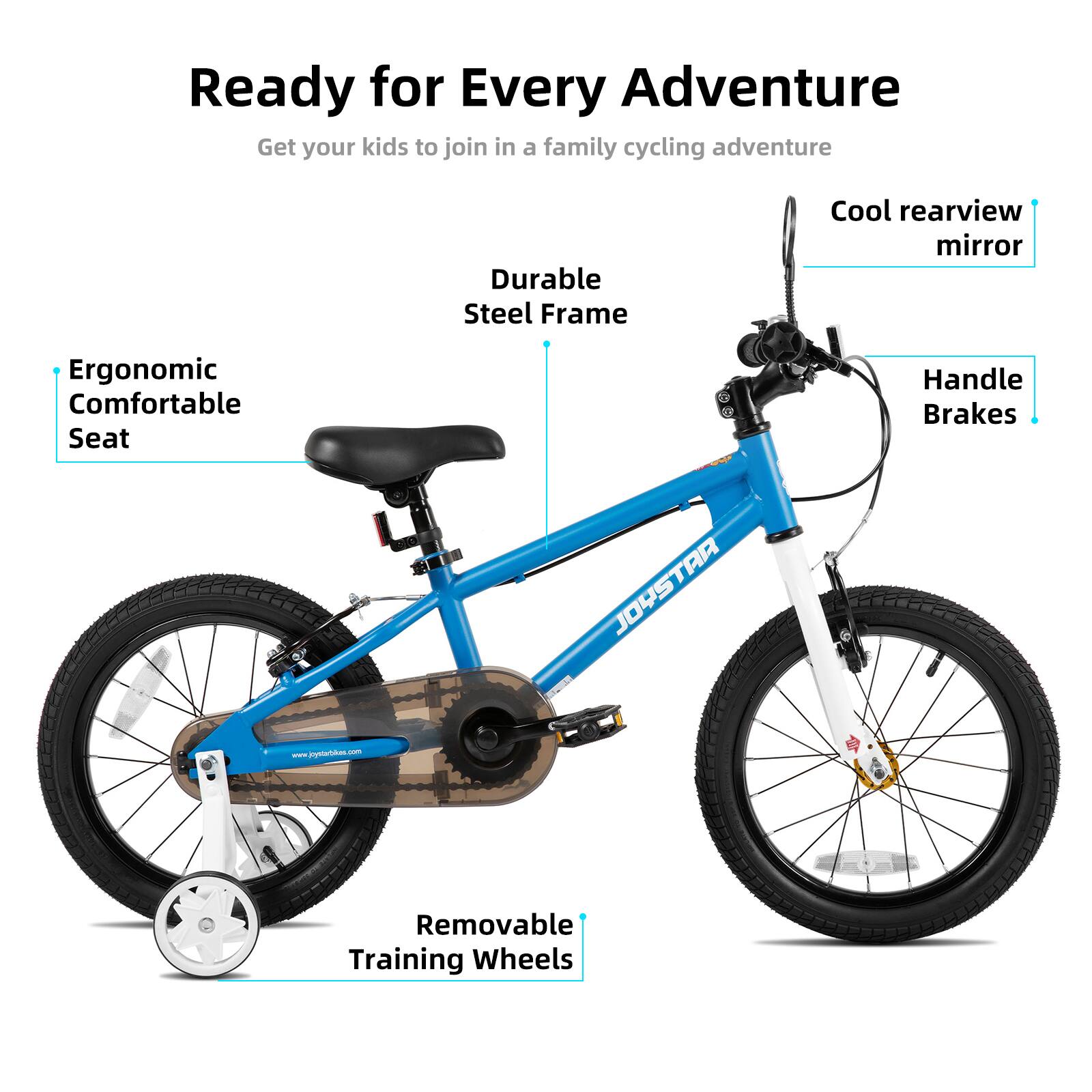 Ready for Every Adventure  
Get your kids to join in a family cycling adventure  

- Durable Steel Frame  
- Cool rearview mirror  
- Ergonomic Comfortable Seat  
- Handle Brakes  
- Removable Training Wheels  

JOYSTAR  
www.jyetia.com