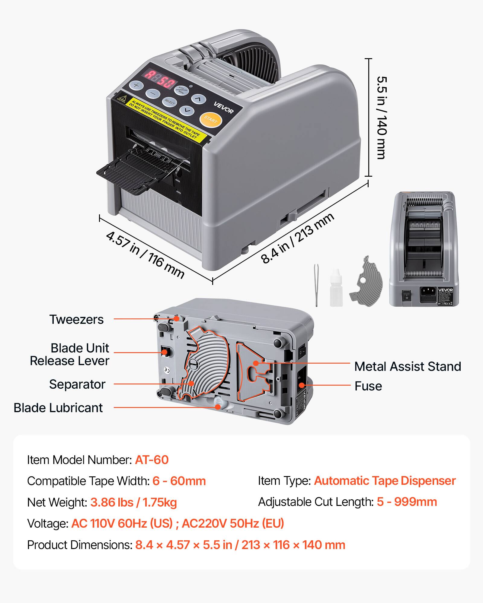 8850 OG ALWAYS TOYAYA NOT () VEVOR INSERT TWEEZERS YOUR START FIVE TO REMOVE INTO THE OUTLET TAPE

5.5 in / 140 mm
4.57 in / 116 mm
8.4 in / 213 mm

VEVOR

Tweezers
Blade Unit Release Lever
Separator
Blade Lubricant
Metal Assist Stand
Fuse

Item Model Number: AT-60
Compatible Tape Width: 6 - 60mm
Item Type: Automatic Tape Dispenser
Net Weight: 3.86 lbs / 1.75kg
Adjustable Cut Length: 5 - 999mm
Voltage: AC 110V 60Hz (US) AC220V 50Hz (EU)
Product Dimensions: 8.4 x 4.57 x 5.5 in / 213 x 116 x 140 mm