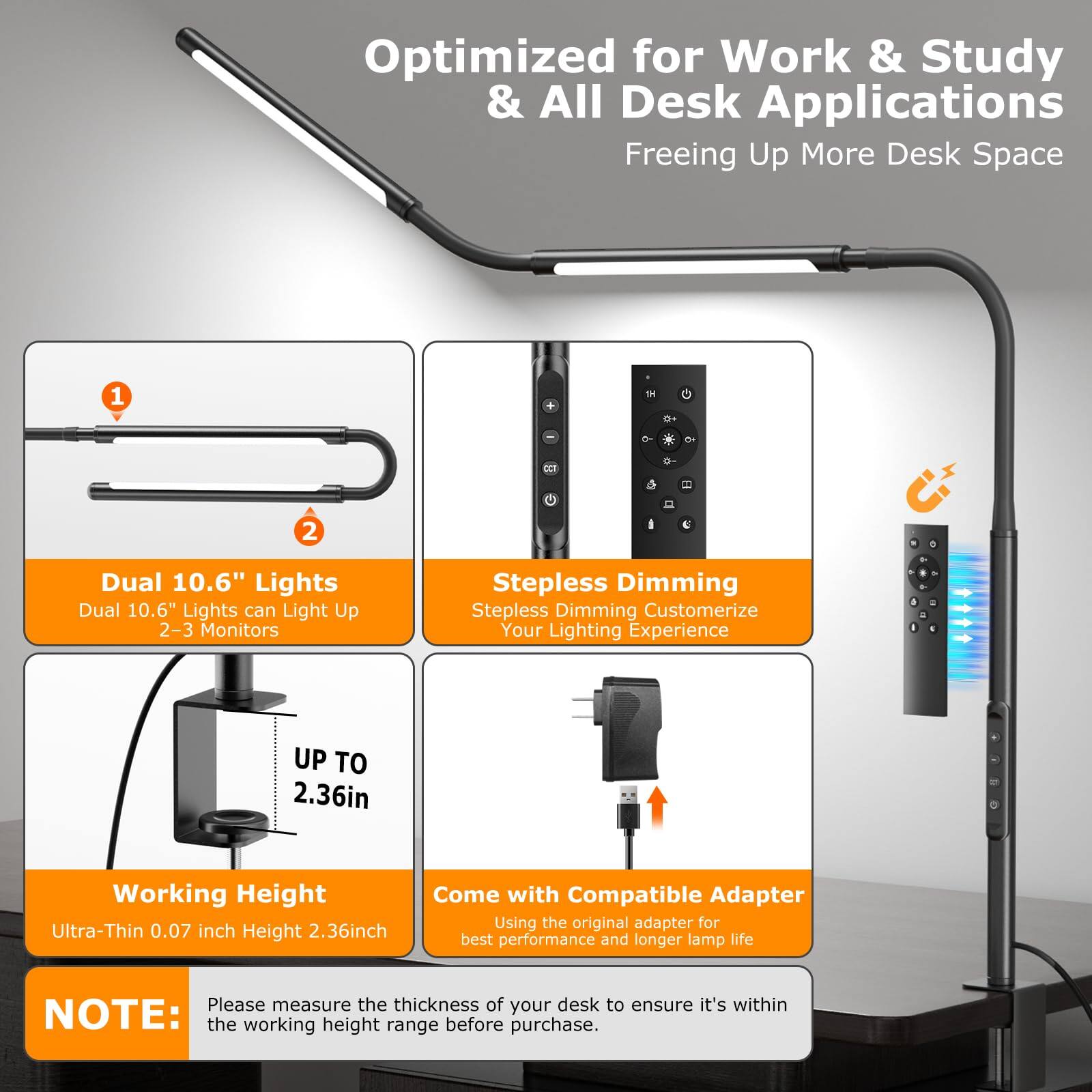 Optimized for Work & Study & All Desk Applications Freeing Up More Desk Space

1. Dual 10.6" Lights
   - Dual 10.6" Lights can Light Up 2-3 Monitors

2. Stepless Dimming
   - Stepless Dimming Customerize Your Lighting Experience

UP TO 2.36in Working Height
- Ultra-Thin 0.07 inch Height

Come with Compatible Adapter
- Using the original adapter for best performance and longer lamp life

NOTE: Please measure the thickness of your desk to ensure it's within the working height range before purchase.