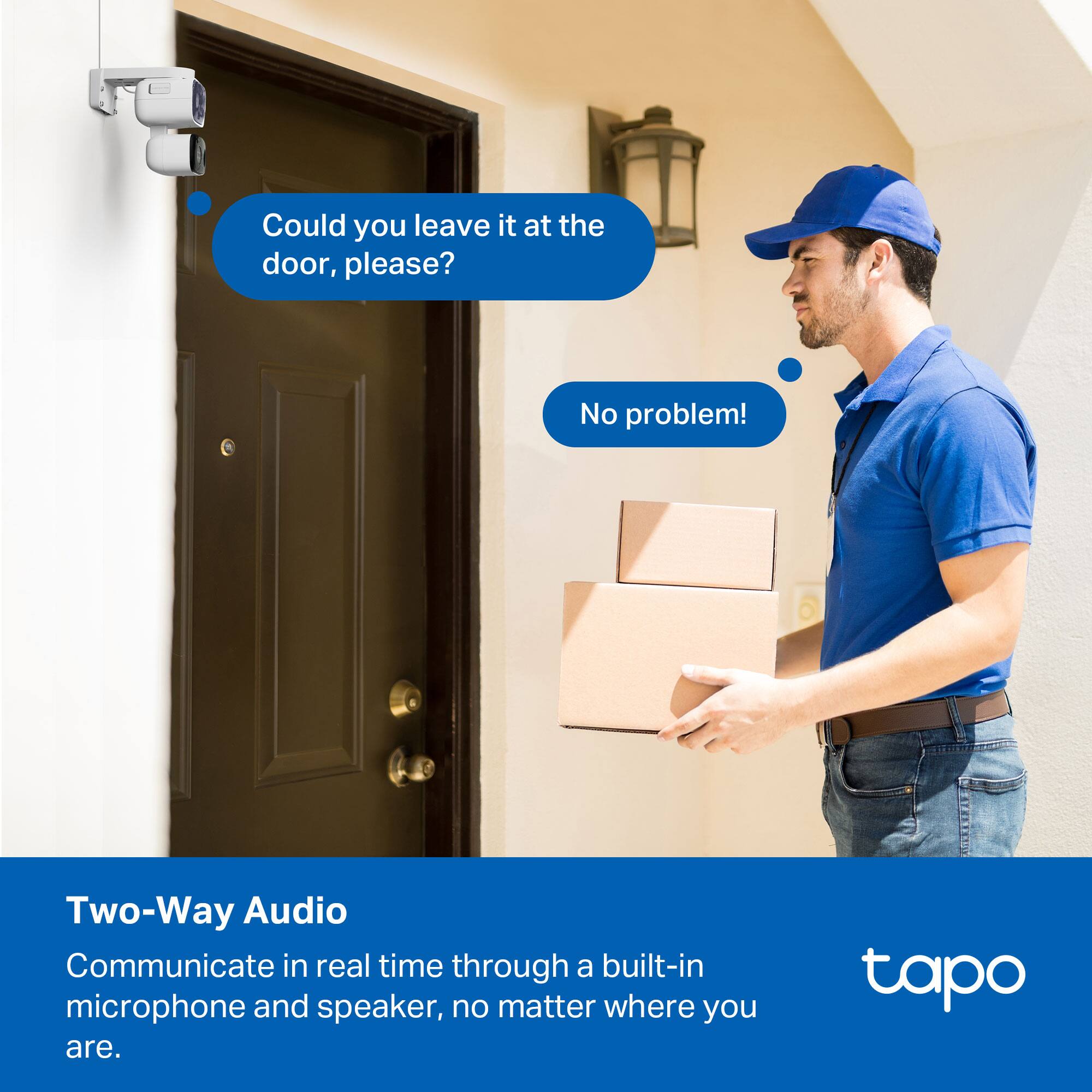 Could you leave it at the door, please?  
No problem!  

Two-Way Audio  
Communicate in real time through a built-in microphone and speaker, no matter where you are.  

tapo
