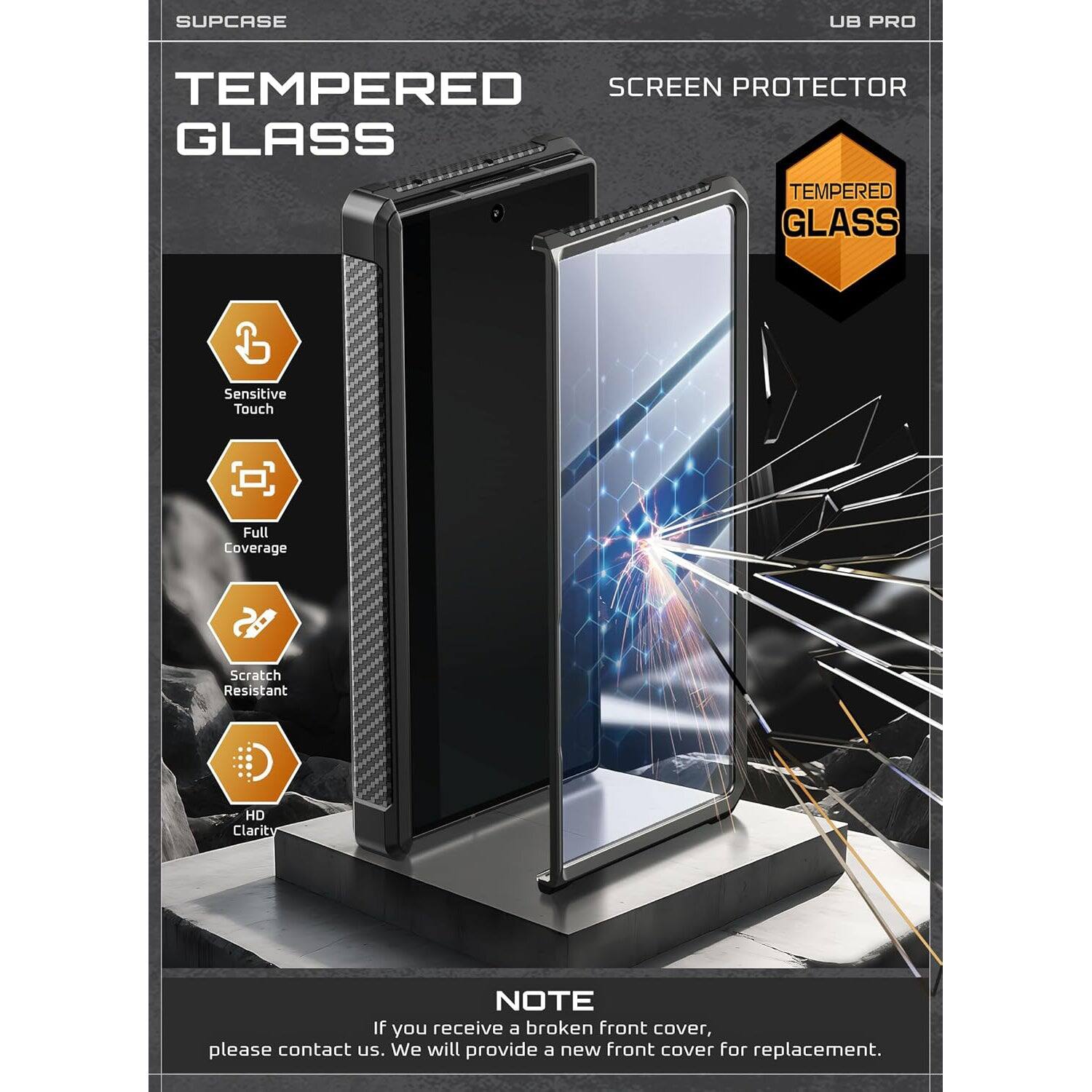 SUPCASE UB PRO TEMPERED SCREEN PROTECTOR GLASS TEMPERED GLASS Sensitive Touch Full Coverage Scratch Resistant HD Clarity NOTE If you receive a broken front cover, please contact us. We will provide a new front cover for replacement.