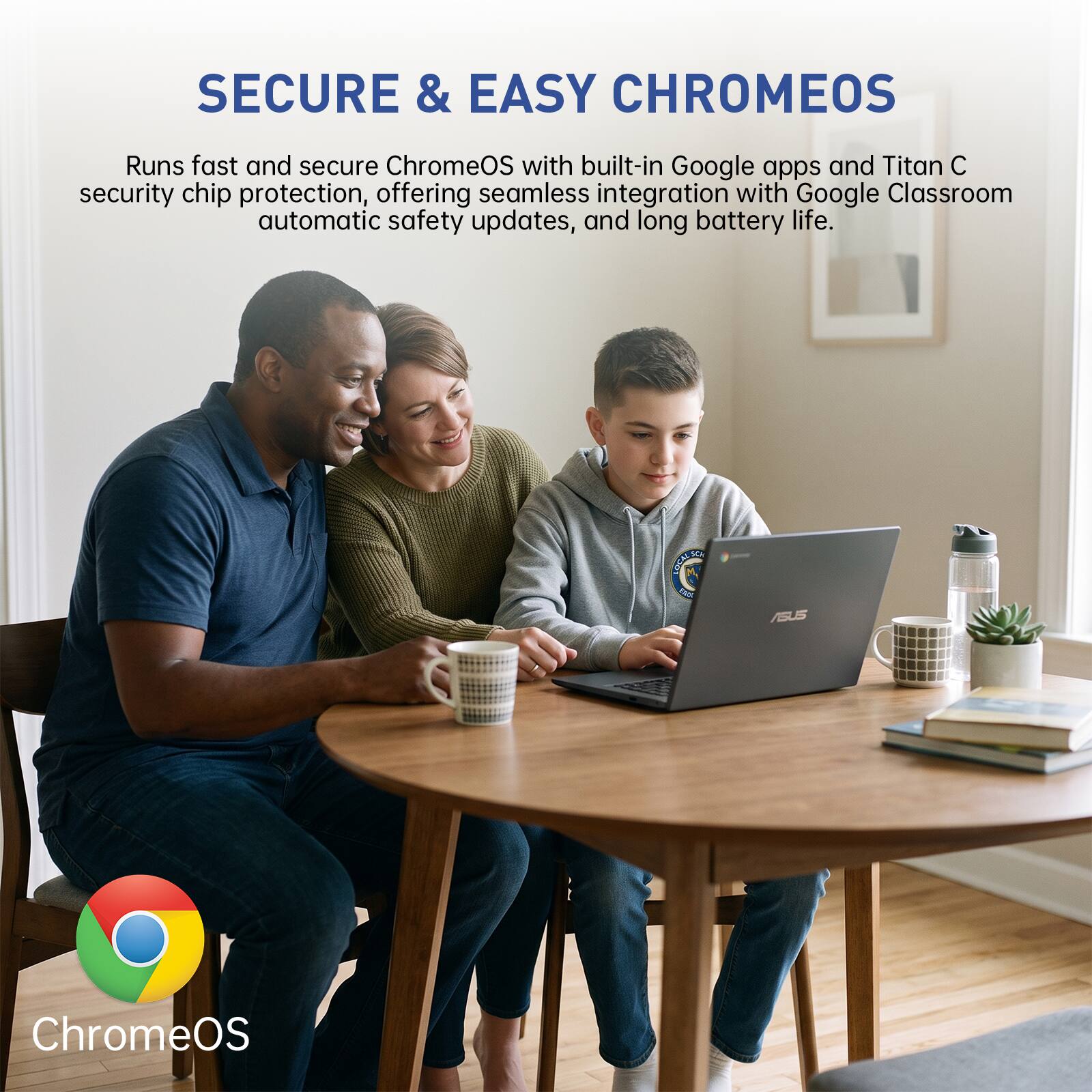SECURE & EASY CHROMEOS

Runs fast and secure ChromeOS with built-in Google apps and Titan C security chip protection, offering seamless integration with Google Classroom automatic safety updates, and long battery life.

ASUS

ChromeOS