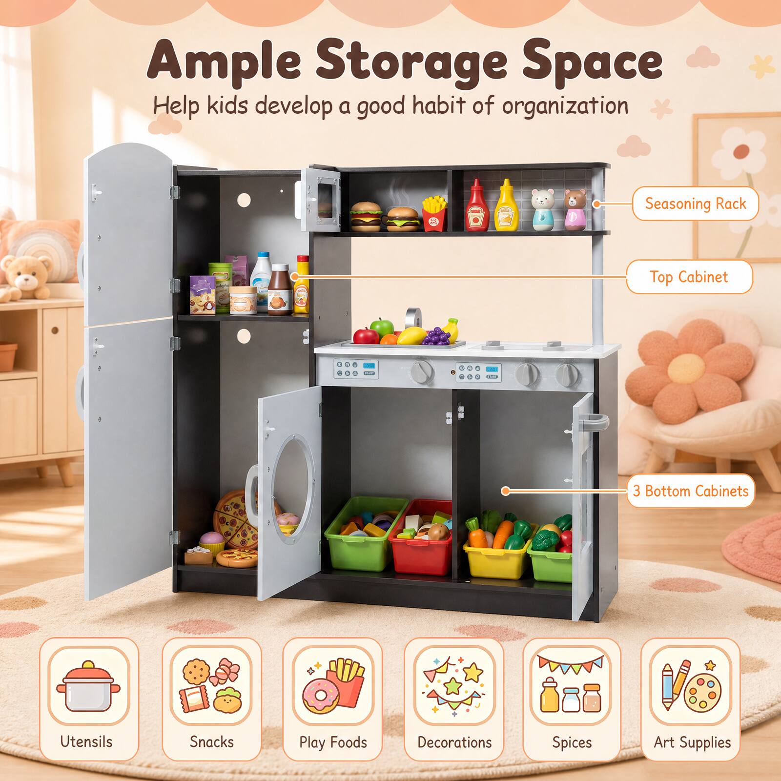 Ample Storage Space  
Help kids develop a good habit of organization  

Seasoning Rack  
Top Cabinet  
3 Bottom Cabinets  

Utensils  
Snacks  
Play Foods  
Decorations  
Spices  
Art Supplies