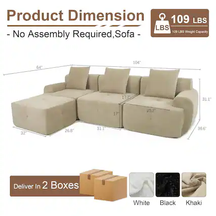 Product Dimension
- No Assembly Required, Sofa -
109 LBS Weight Capacity
Dimensions:
- Length: 104"
- Width: 36.6"
- Height: 31.1"
- Seat Depth: 32"
- Seat Height: 17"
- Arm Height: 25.2"
- Back Height: 17.7"
- Armrest Width: 26.8"
- Cushion Width: 64"
Deliver In 2 Boxes
Colors:
- White
- Black
- Khaki