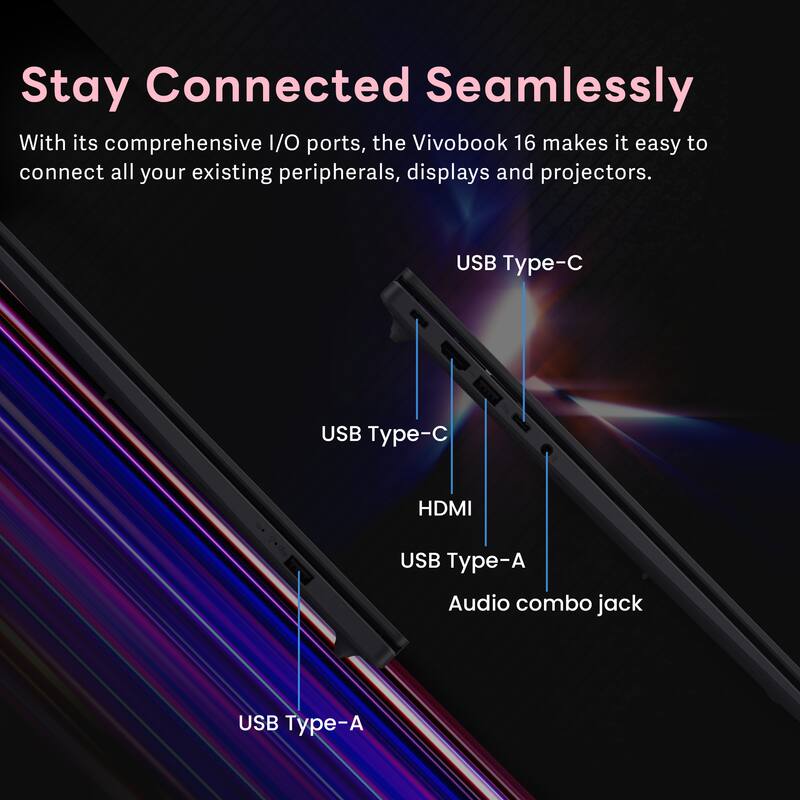Stay Connected Seamlessly

With its comprehensive I/O ports, the Vivobook 16 makes it easy to connect all your existing peripherals, displays and projectors.

- USB Type-C
- USB Type-C
- HDMI
- USB Type-A
- Audio combo jack
- USB Type-A