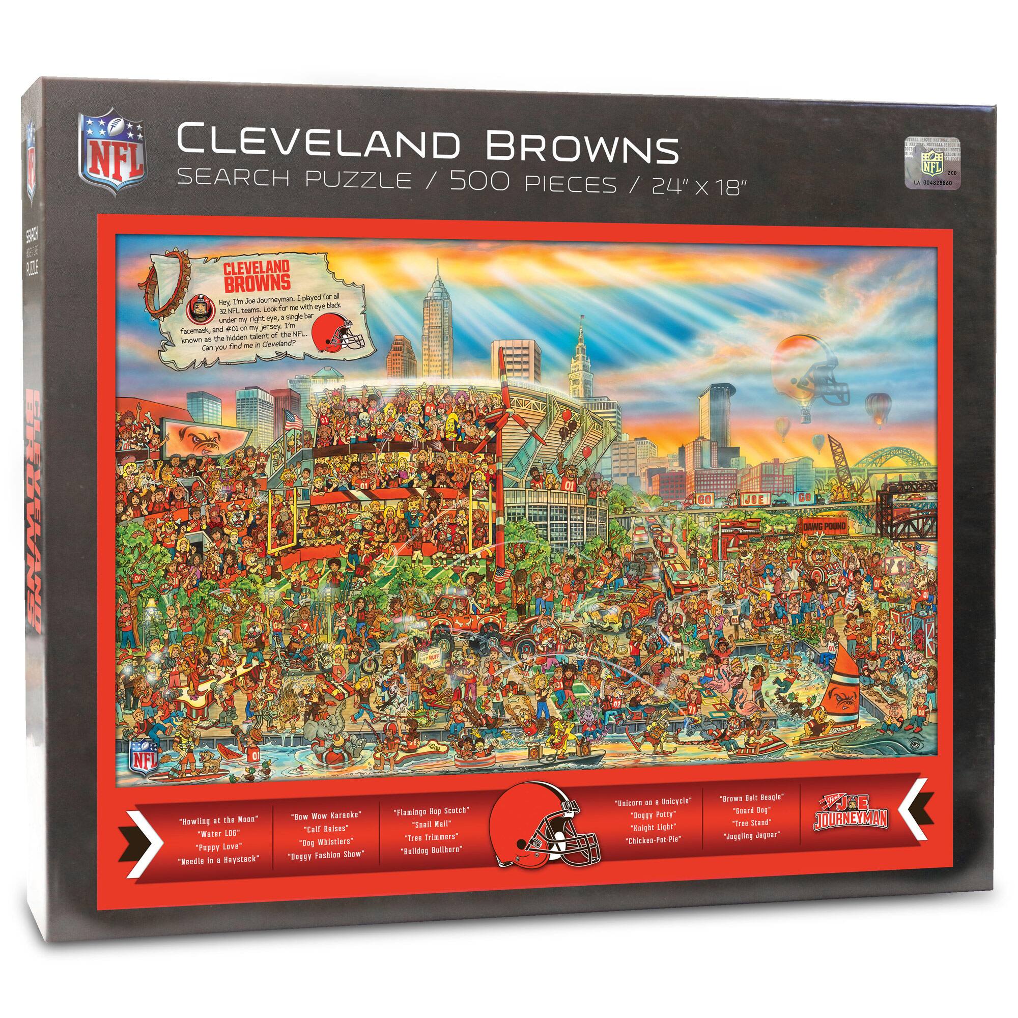 NFL CLEVELAND BROWNS SEARCH PUZZLE / 500 PIECES / 24" X 18"

CLEVELAND BROWNS
The team is led by Joe Dumervil, plays for all 32 NFL teams, loves for one eye black, faces on Jersey, I'm known as the legend in Cleveland!

"HOWLING AT THE MOON"
"Water LOB"
"Pappy Love"
"Beelin in Hayesack"

"NEW WERKERS"
"Call Kibbles"
"Rough Fashion Show"

"Vintage Hocky"
"Tricky Timbers"
"Badged Billions"

"JOURNEYMAN"
"Beelin in a Basky"
"Rough It Real"
"Tricky Stand"
"Jagging Japer"

"Vintage Sketch"