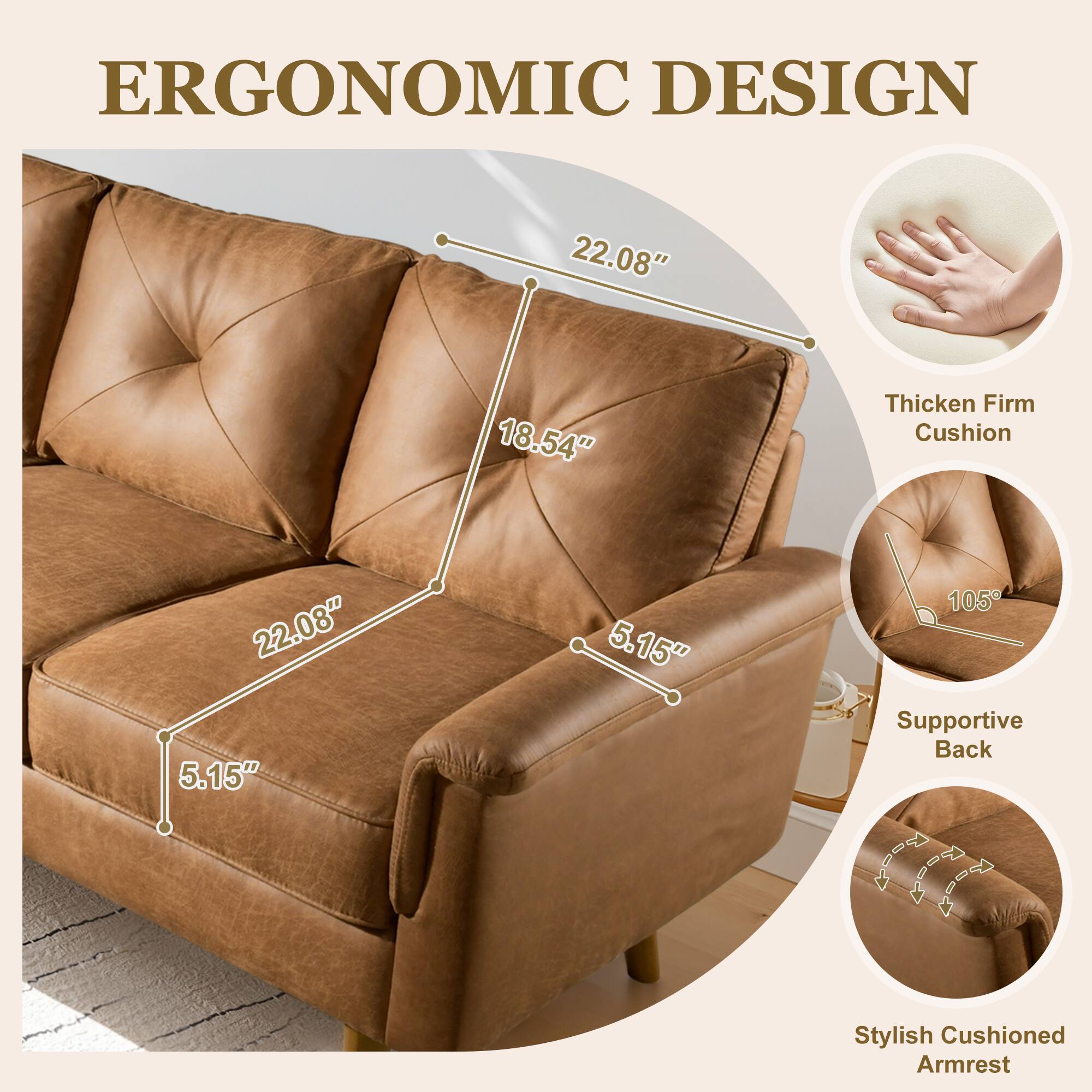 ERGONOMIC DESIGN

- 22.08"
- 18.54"
- 5.15"
- 5.15"
- 105°

Thicken Firm Cushion

Supportive Back

Stylish Cushioned Armrest