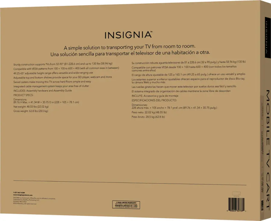 INSIGNIA A simple solution to transporting your TV from room to room. Una solucin sencilla transportar el televisor de una habitacin otra. Sturdy construction supports VESA desde 100 hasta 600 con todos tamaos Compatible VESA patterns from (with common sizes between) 49.25-65 adjustable height range offers versatile wide-ranging altura ajustable 165.1 (49.25 pulg.) ofrece verstil amplio rango Adjustable bottom shelves provide space your player, webcam and more estantes superior inferior ajustables ofrecen espacio para reproductor disco Blu-ray. Swivel casters make moving across hard floors simple easy cmara Web mucho ms Integrated cable management system keeps your free clumer ruedas hacen mover televisor suelos duros fcil sencillo giratorias que NCLUDES: Assembly hardware Assembly