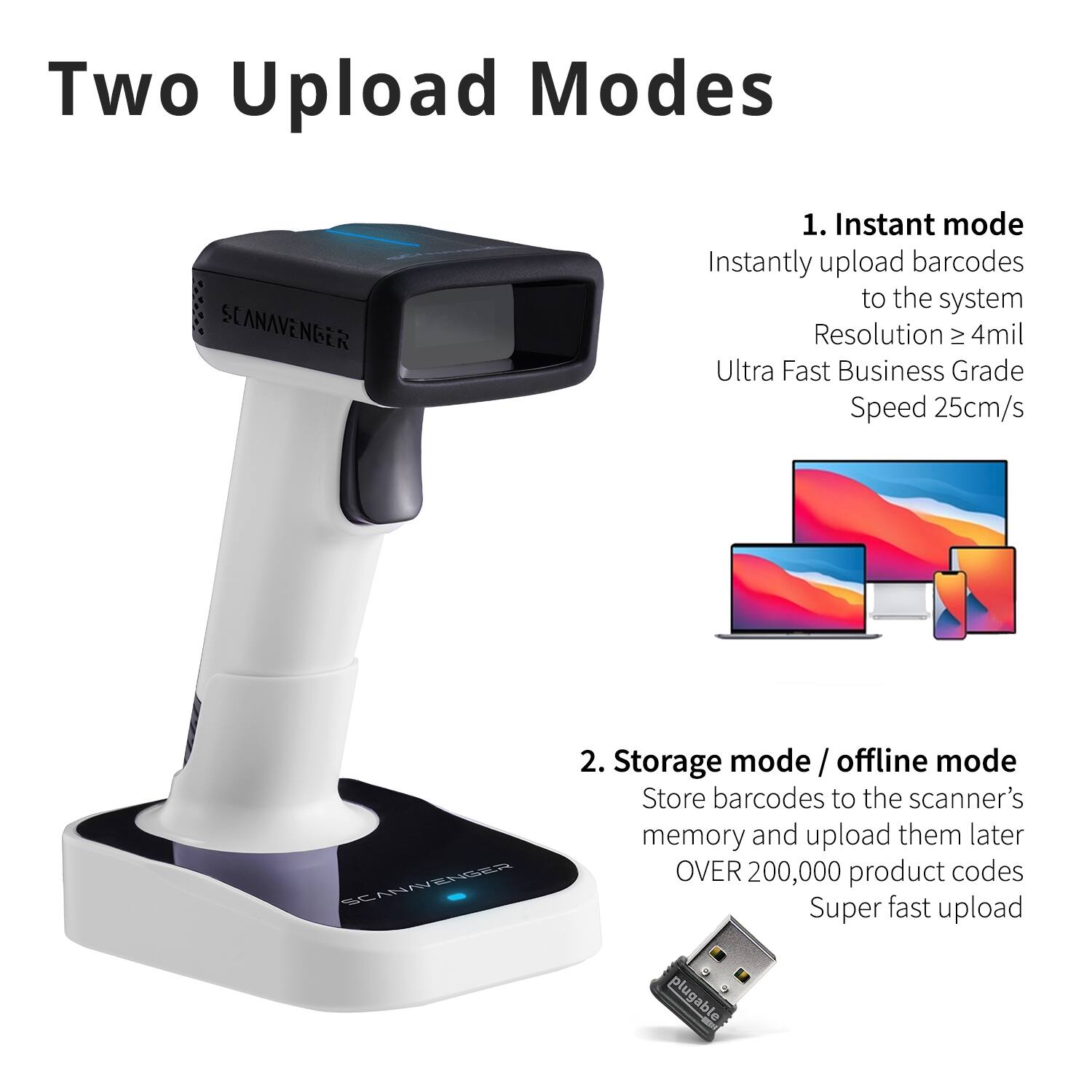 Two Upload Modes

1. Instant mode  
Instantly upload barcodes to the system  
Resolution ≥ 4mil  
Ultra Fast Business Grade Speed 25cm/s

2. Storage mode / offline mode  
Store barcodes to the scanner's memory and upload them later  
OVER 200,000 product codes  
Super fast upload