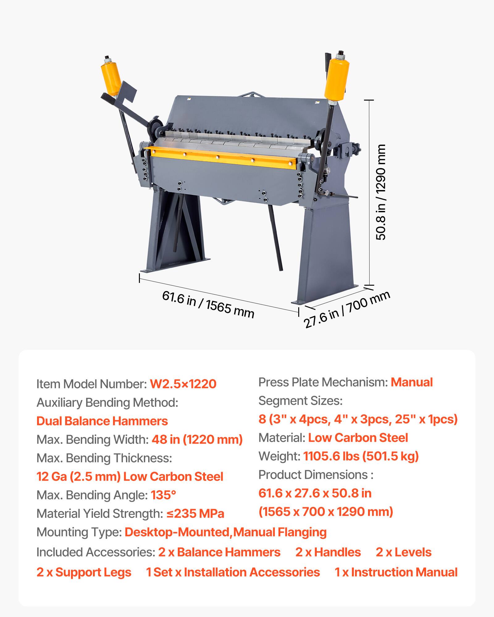 mm / 1290 / in 50.8 61.6 in I 1565 mm 700 mm in 27.6

Item Model Number: W2.5x1220

Press Plate Mechanism: Manual

Auxiliary Bending Method: Segment Sizes: Dual Balance Hammers 8 (3" x 4pcs, 4" x 3pcs, 25" x 1pcs)

Max. Bending Width: 48 in (1220 mm)

Material: Low Carbon Steel

Max. Bending Thickness: 12 Ga (2.5 mm) Low Carbon Steel

Product Dimensions: 61.6 x 27.6 x 50.8 in (1565 x 700 x 1290 mm)

Max. Bending Angle: 135°

Material Yield Strength: 235 MPa

Mounting Type: Desktop-Mounted, Manual Flanging

Included Accessories: 2 x Balance Hammers 2 x Handles 2 x Levels 2 x Support Legs 1 Set x Installation Accessories 1 x Instruction Manual

Weight: 1