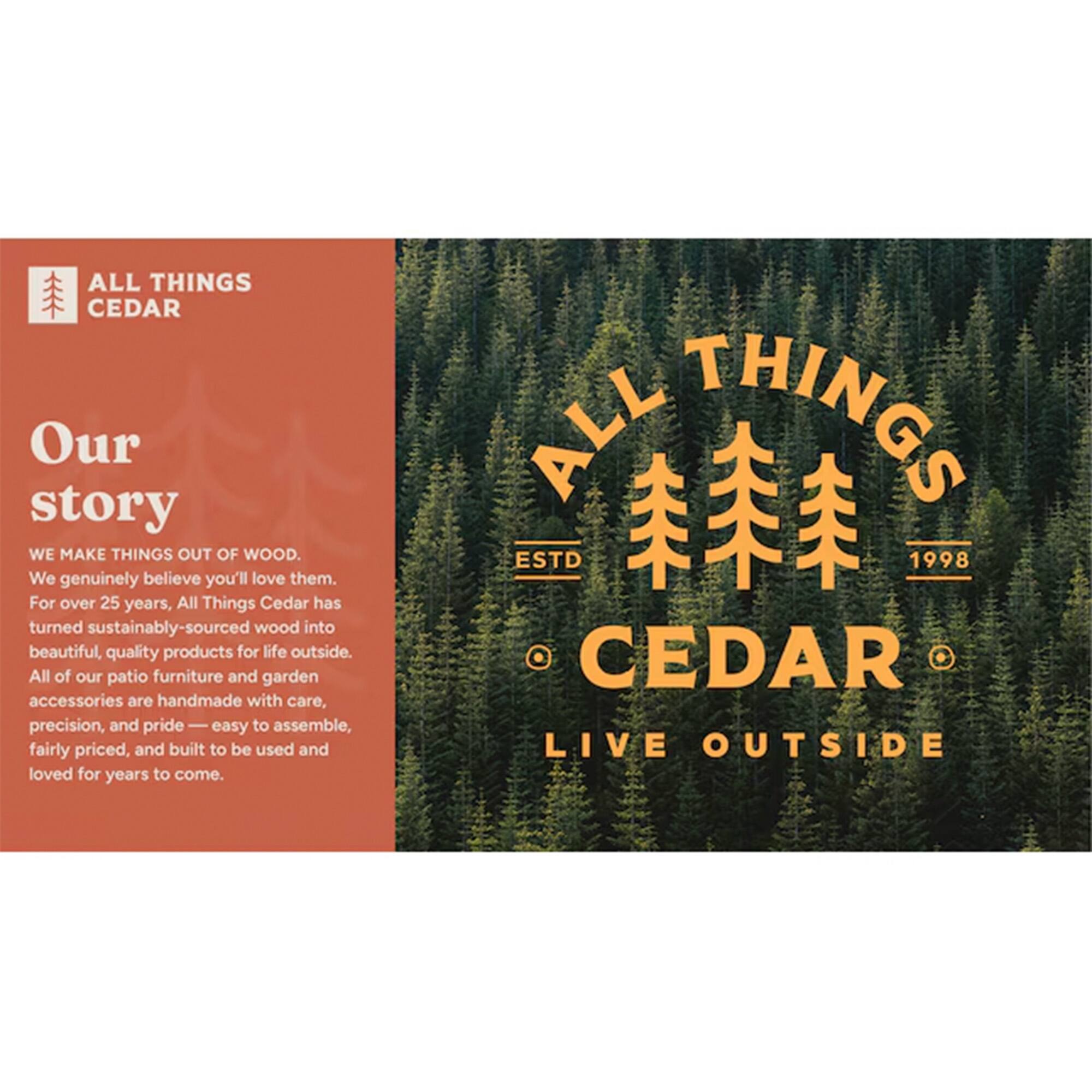 **ALL THINGS CEDAR**

**Our story**

WE MAKE THINGS OUT OF WOOD.  
We genuinely believe you'll love them.  
For over 25 years, All Things Cedar has turned sustainably-sourced wood into beautiful, quality products for life outside.  
All of our patio furniture and garden accessories are handmade with care, precision, and pride — easy to assemble, fairly priced, and built to be used and loved for years to come.

**ALL THINGS CEDAR**  
**ESTD 1998**  
**LIVE OUTSIDE**