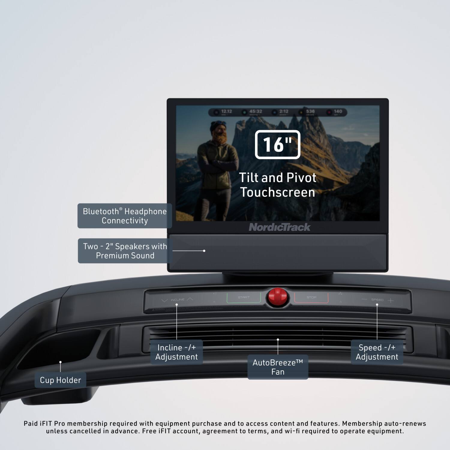 12.12 45:32 2:12 5.36 140 16" Tilt and Pivot Touchscreen Bluetooth Headphone Connectivity NordicTrack Two 2" Speakers with Premium Sound NELE STRE S SPEEC Cup Holder Incline -/+ Adjustment AutoBreeze™ Fan Speed -/+ Adjustment Paid iFIT Pro membership required with equipment purchase and to access content and features. Membership auto-renews unless cancelled in advance. Free iFIT account, agreement to terms, and wi-fi required to operate equipment.