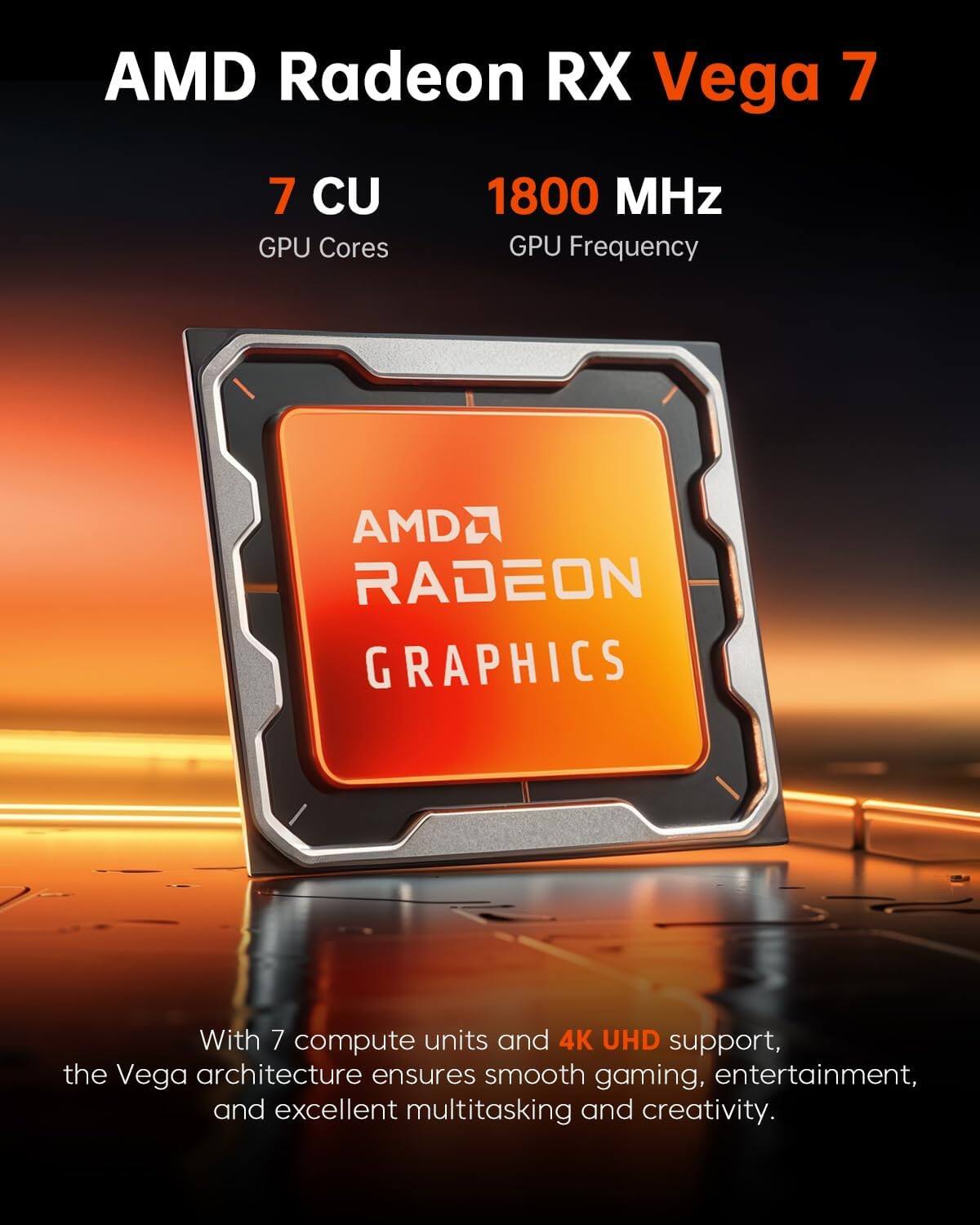 AMD Radeon RX Vega 7  
7 CU GPU Cores  
1800 MHz GPU Frequency  
AMD RADEON GRAPHICS  

With 7 compute units and 4K UHD support, the Vega architecture ensures smooth gaming, entertainment, and excellent multitasking and creativity.