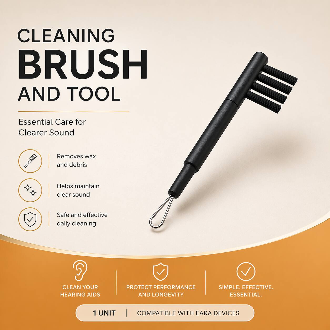CLEANING BRUSH AND TOOL  
Essential Care for Clearer Sound  
Removes wax and debris  
Helps maintain clear sound  
Safe and effective daily cleaning  

CLEAN YOUR HEARING AIDS  
PROTECT PERFORMANCE AND LONGEVITY  
SIMPLE. EFFECTIVE. ESSENTIAL.  

1 UNIT | COMPATIBLE WITH EARA DEVICES