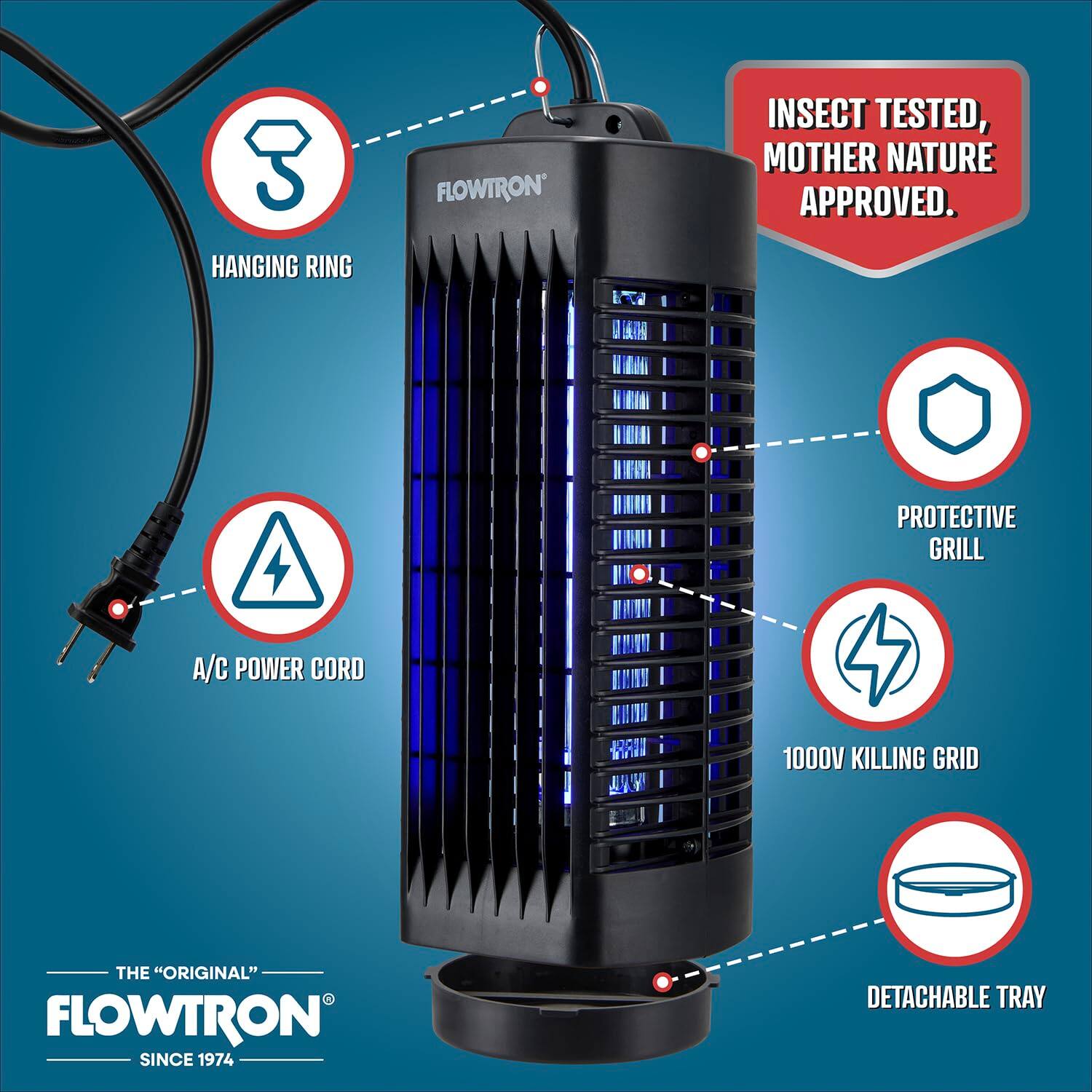 3 HANGING RING  
FLOWTRON INSECT TESTED, MOTHER NATURE APPROVED.  
PROTECTIVE GRILL  
A/C POWER CORD  
1000V KILLING GRID  
THE "ORIGINAL" FLOWTRON SINCE 1974  
DETACHABLE TRAY