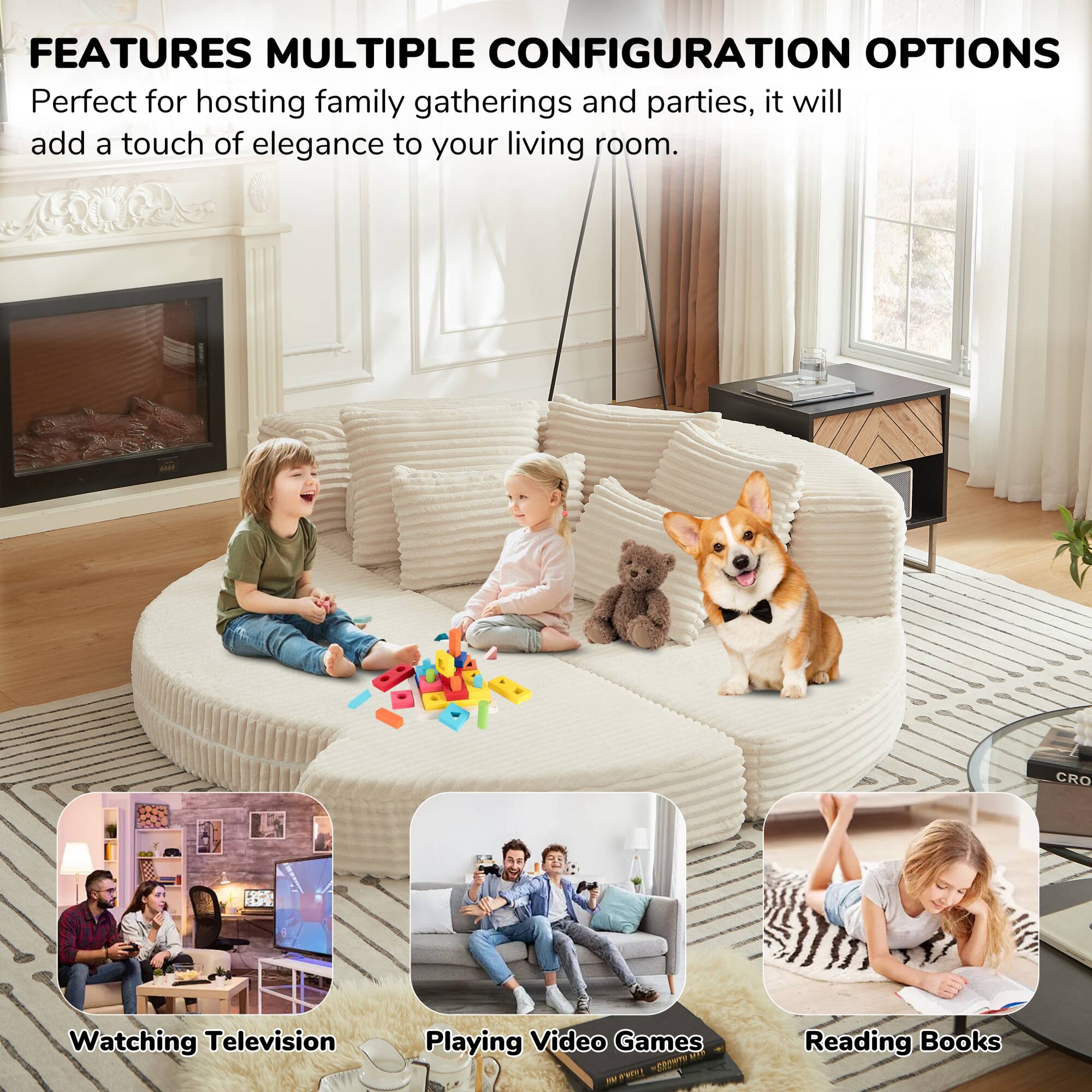 FEATURES MULTIPLE CONFIGURATION OPTIONS

Perfect for hosting family gatherings and parties, it will add a touch of elegance to your living room.

Watching Television  
Playing Video Games  
Reading Books