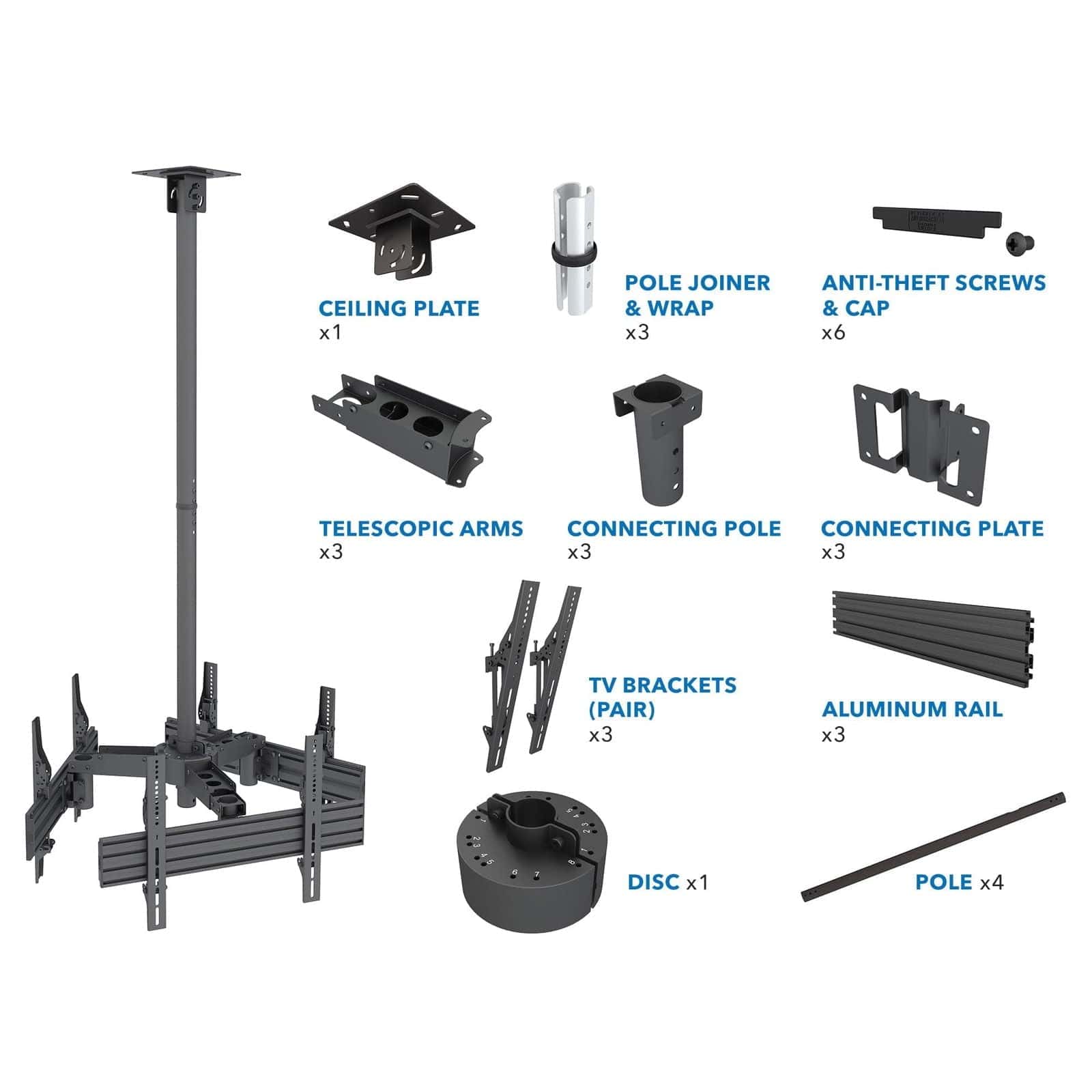 - CEILING PLATE x1
- TELESCOPIC ARMS x3
- POLE JOINER & WRAP x3
- CONNECTING POLE x3
- CONNECTING PLATE x3
- TV BRACKETS (PAIR) x3
- DISC x1
- POLE x4
- ANTI-THEFT SCREWS & CAP x6
- ALUMINUM RAIL x3