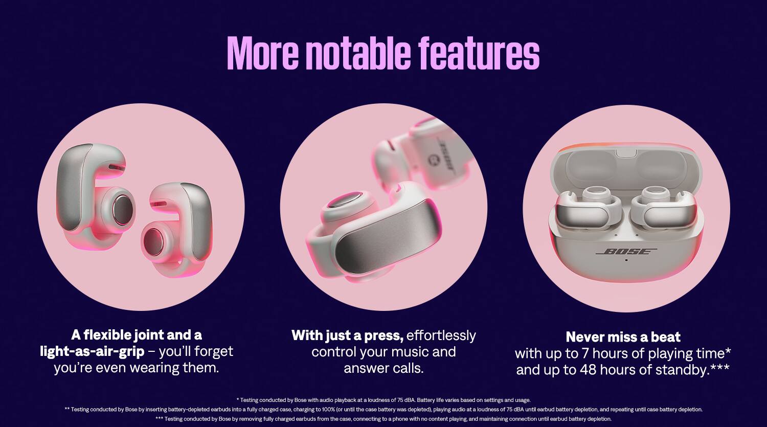 More Notable Features of Bose Earbuds:

1. Flexible Joint: The earbuds have a flexible joint that allows for a comfortable and secure fit.
2. Light-as-Air Grip: The earbuds have a light-as-air grip that makes them easy to wear and forget about.
3. Effortless Control: With just a press, you can effortlessly control your music and answer calls.
4. Long Battery Life: The earbuds have up to 7 hours of playing time and up to 48 hours of standby time.
5. Testing Conducted by Bose: The battery life and other features have been tested by Bose to ensure their effectiveness and durability.