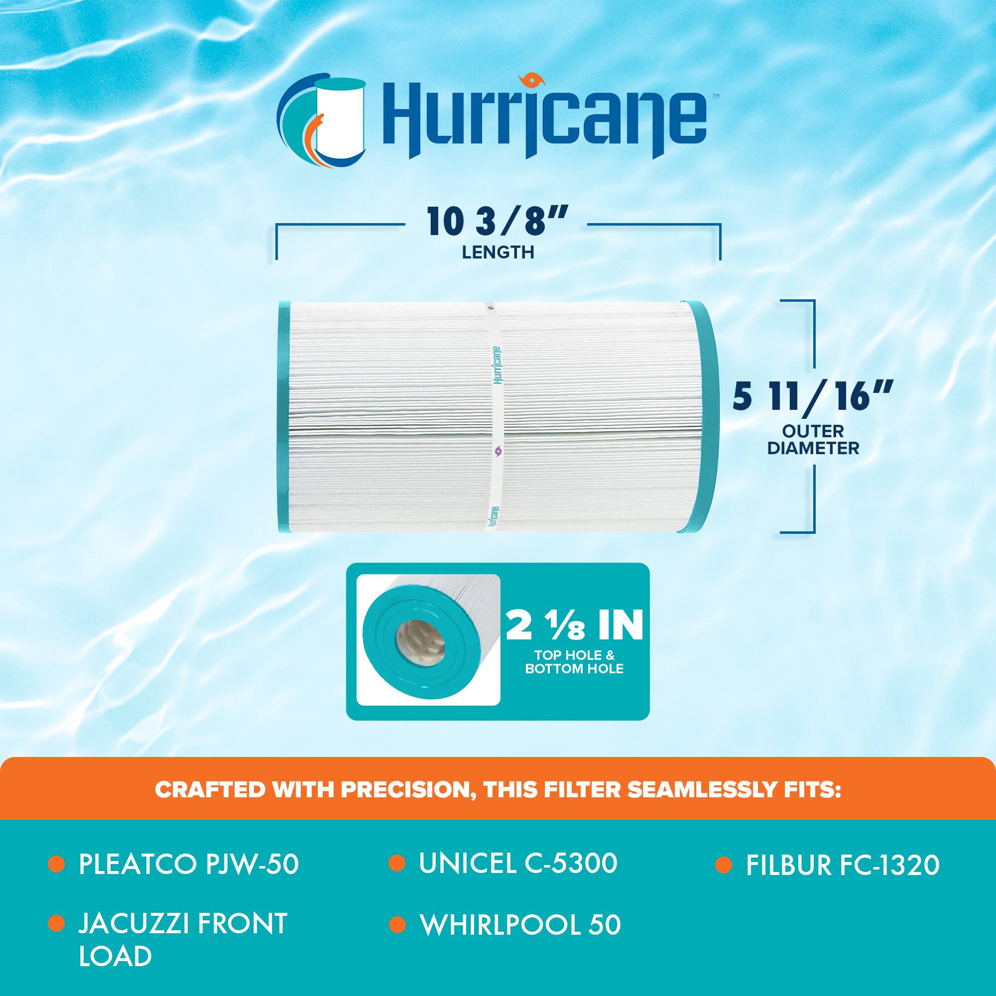 Hurricane

10 3/8" LENGTH

5 11/16" OUTER DIAMETER

2 1/8" IN TOP HOLE & BOTTOM HOLE

CRAFTED WITH PRECISION, THIS FILTER SEAMLESSLY FITS:

- PLEATCO PJW-50
- JACUZZI FRONT LOAD
- UNICEL C-5300
- WHIRLPOOL 50
- FILBUR FC-1320
