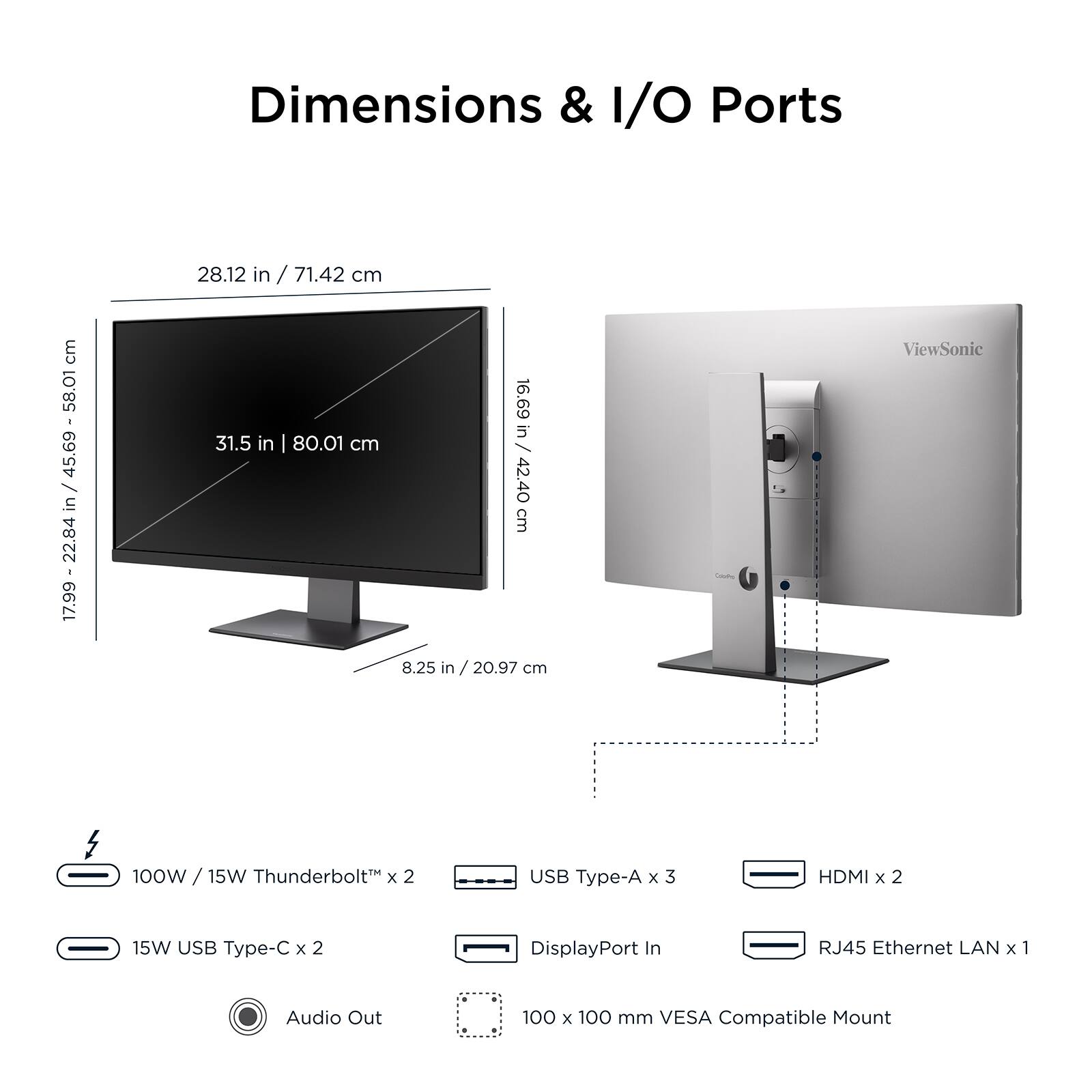 Dimensions & I/O Ports

- Width: 58.01 cm / 22.84 in
- Height: 45.69 cm / 17.99 in
- Depth: 31.5 in / 80.01 cm
- Stand Height: 16.69 in / 42.40 cm
- Overall Height: 42.40 cm / 16.69 in
- Width with Stand: 8.25 in / 20.97 cm

I/O Ports:
- 100W / 15W Thunderbolt™ x 2
- USB Type-A x 3
- HDMI x 2
- 15W USB Type-C x 2
- DisplayPort In
- RJ45 Ethernet LAN x 1
- Audio Out
- 100 x 100 mm VESA Compatible Mount