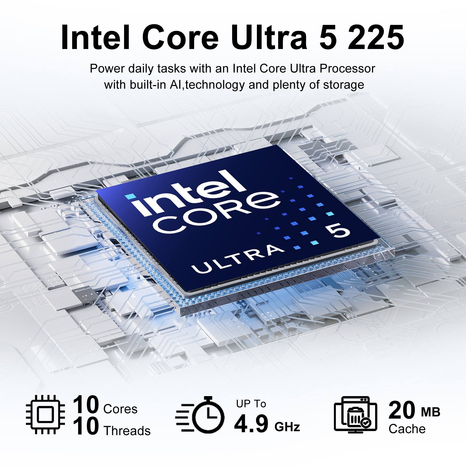 Intel Core Ultra 5 225  
Power daily tasks with an Intel Core Ultra Processor with built-in AI, technology and plenty of storage  
Intel Core 5 ULTRA  
10 Cores  
10 Threads  
UP To 4.9 GHz  
20 MB Cache