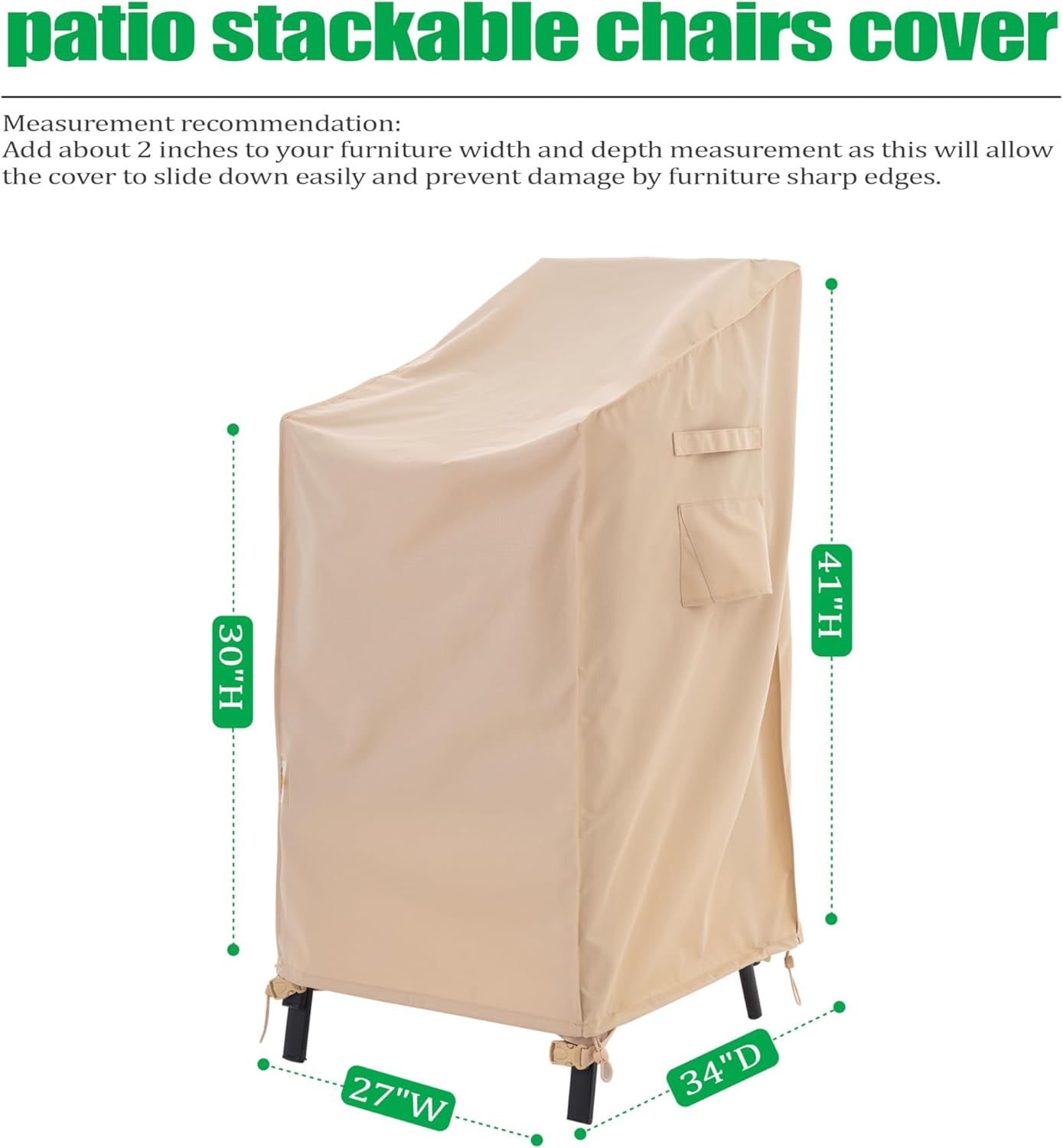 **patio stackable chairs cover**

Measurement recommendation:  
Add about 2 inches to your furniture width and depth measurement as this will allow the cover to slide down easily and prevent damage by furniture sharp edges.

- 30"H
- 41"H
- 27"W
- 34"D