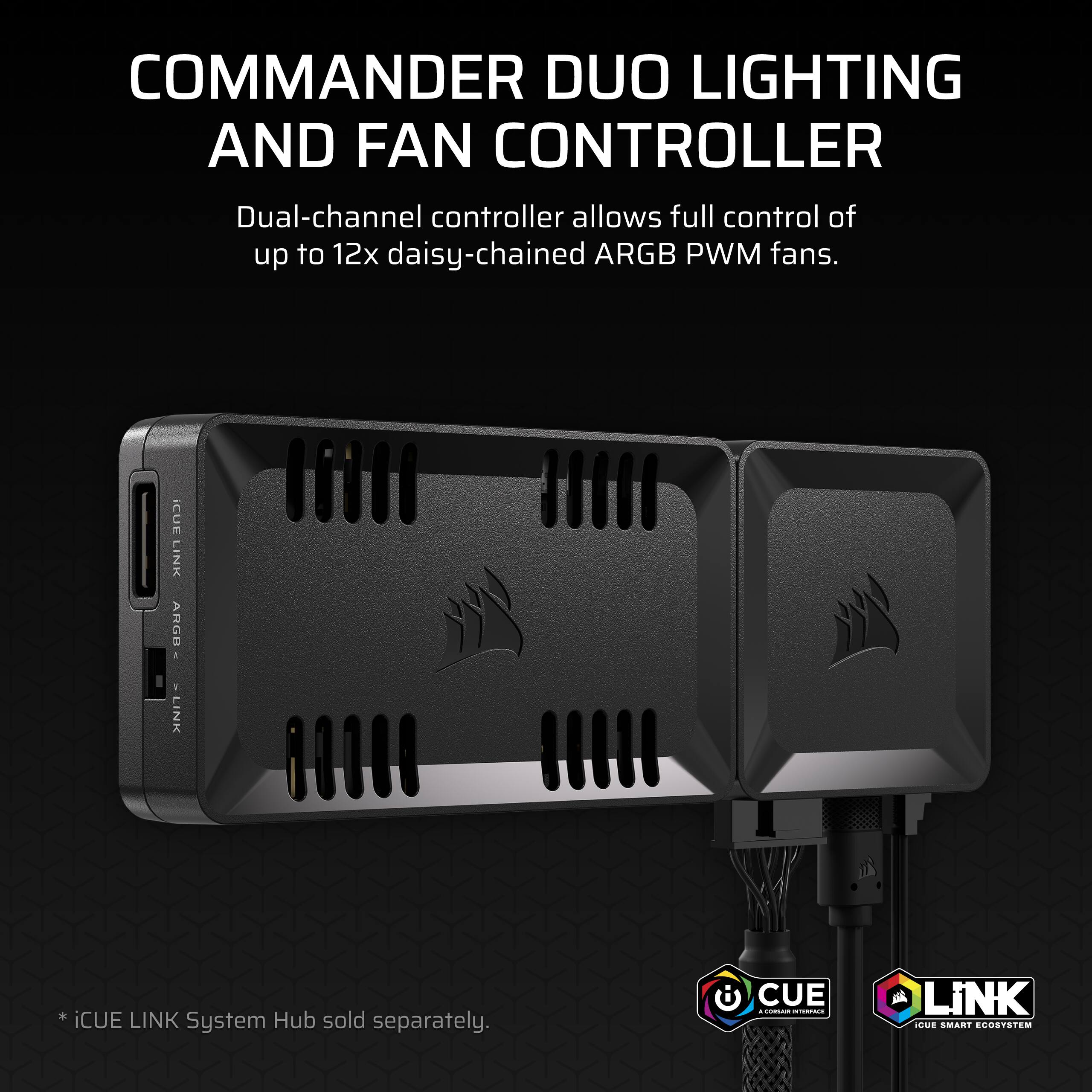 COMMANDER DUO LIGHTING AND FAN CONTROLLER

Dual-channel controller allows full control of up to 12x daisy-chained ARGB PWM fans.

* iCUE LINK System Hub sold separately.

CUE
A CORSAIR INTERFACE

LINK
iCUE SMART ECOSYSTEM