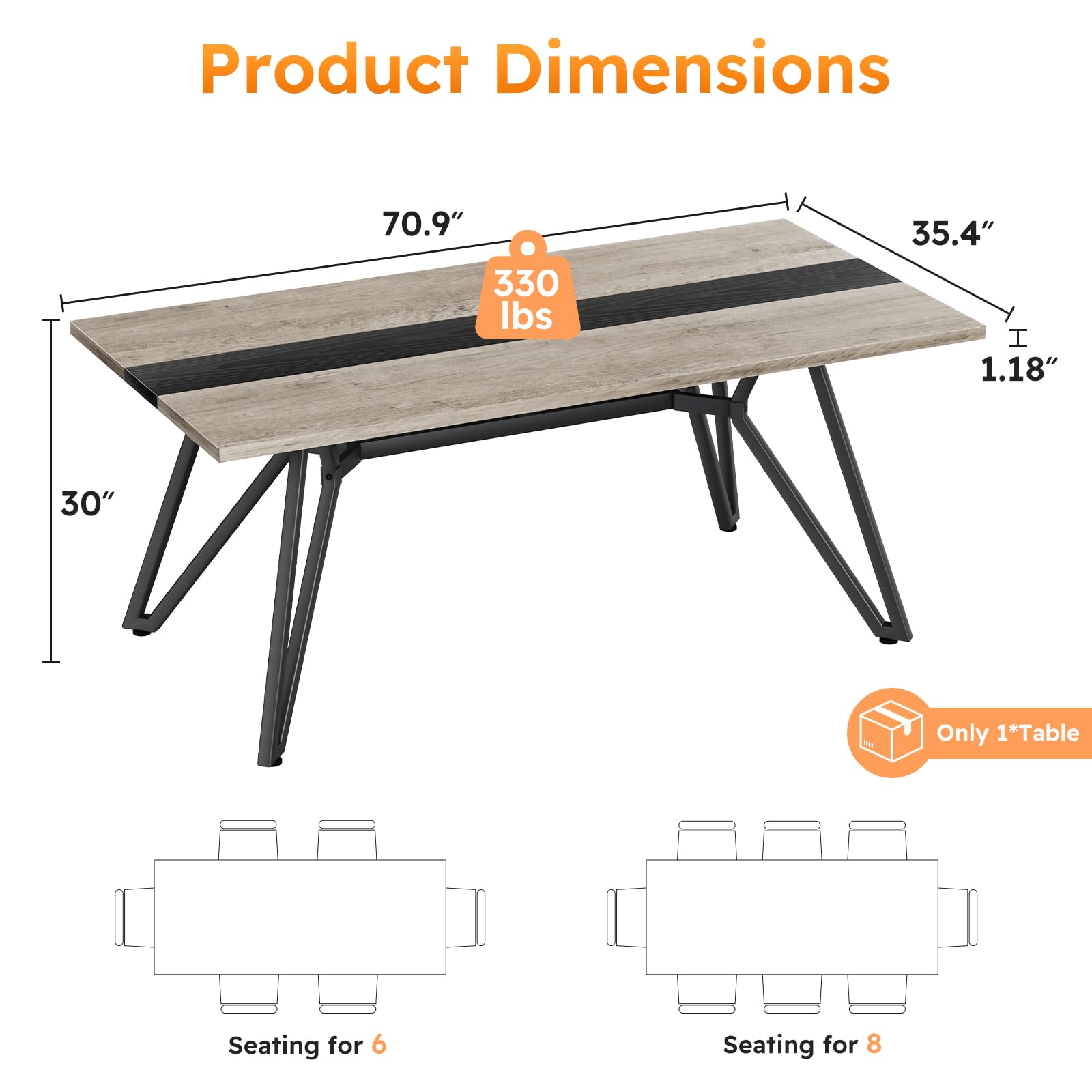 Product Dimensions

- 70.9" (length)
- 35.4" (width)
- 1.18" (thickness)
- 30" (height)
- 330 lbs (weight)

Only 1*Table

Seating for 6

Seating for 8