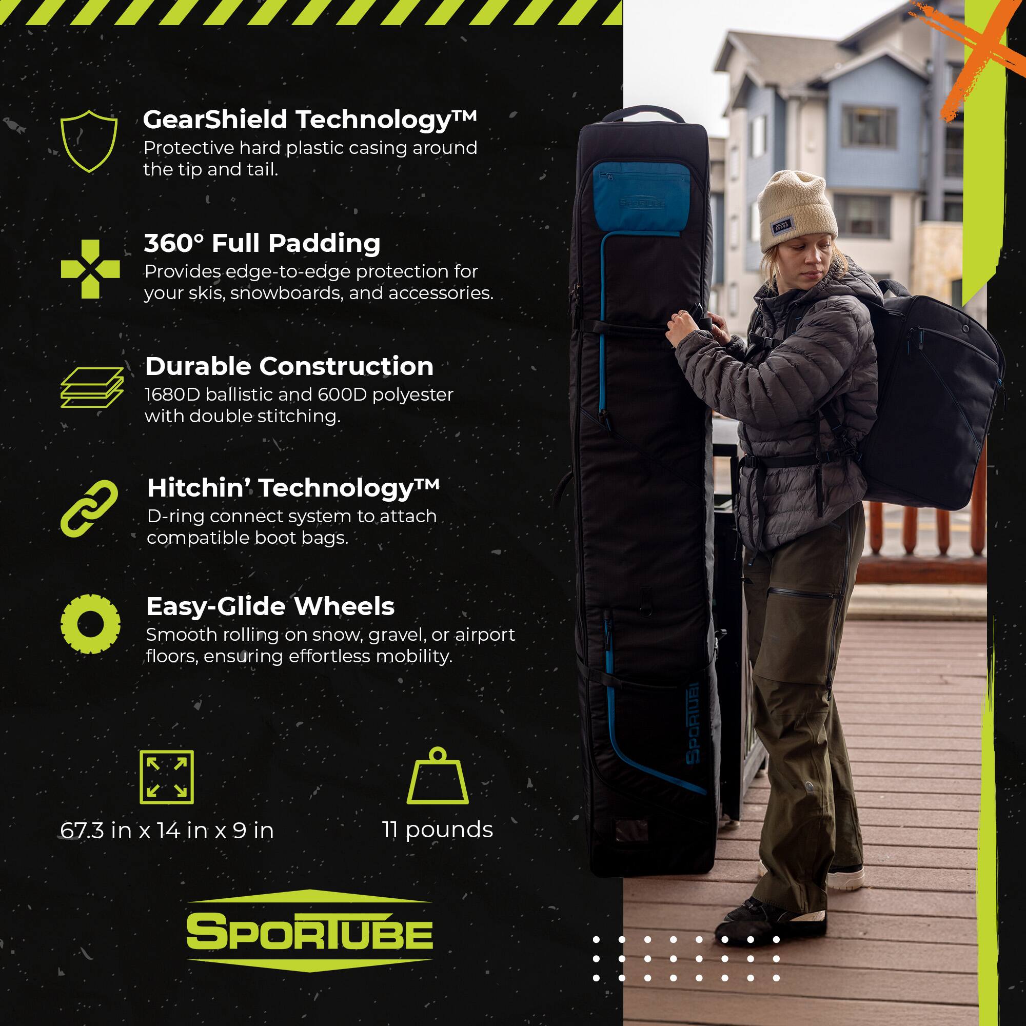 GearShield Technology™  
Protective hard plastic casing around the tip and tail.  

360° Full Padding  
Provides edge-to-edge protection for your skis, snowboards, and accessories.  

Durable Construction  
1680D ballistic and 600D polyester with double stitching.  

Hitchin' Technology™  
D-ring connect system to attach compatible boot bags.  

Easy-Glide Wheels  
Smooth rolling on snow, gravel, or airport floors, ensuring effortless mobility.  

SPORTUBE  
67.3 in x 14 in x 9 in  
11 pounds