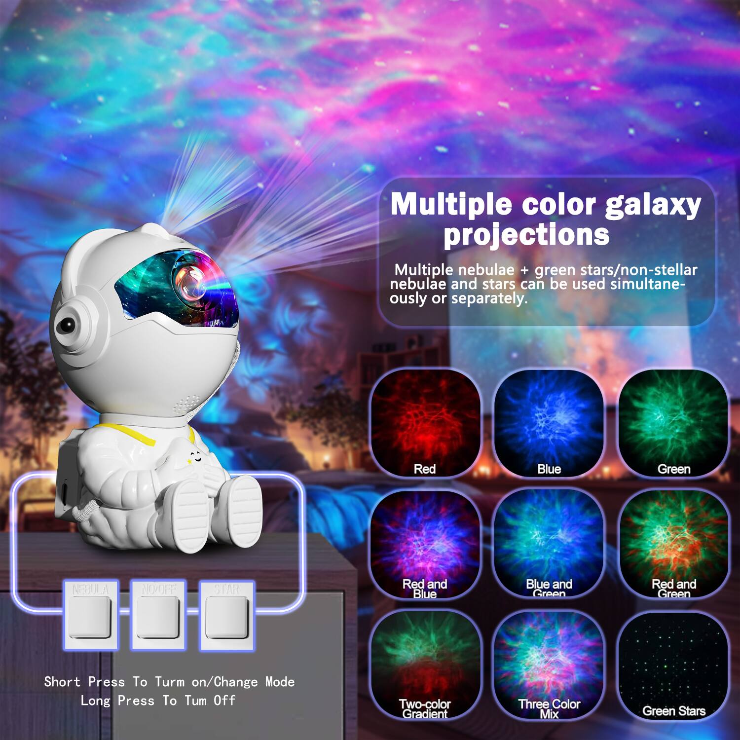 Multiple color galaxy projections

Multiple nebulae + green stars/non-stellar nebulae and stars can be used simultaneously or separately.

Red  
Blue  
Green  
Nebula  
No/Off  
Star  

Red and Blue  
Blue and Green  
Red and Green  
Two-color Gradient  
Three Color Mix  
Green Stars  

Short Press To Turn on/Change Mode  
Long Press To Turn Off