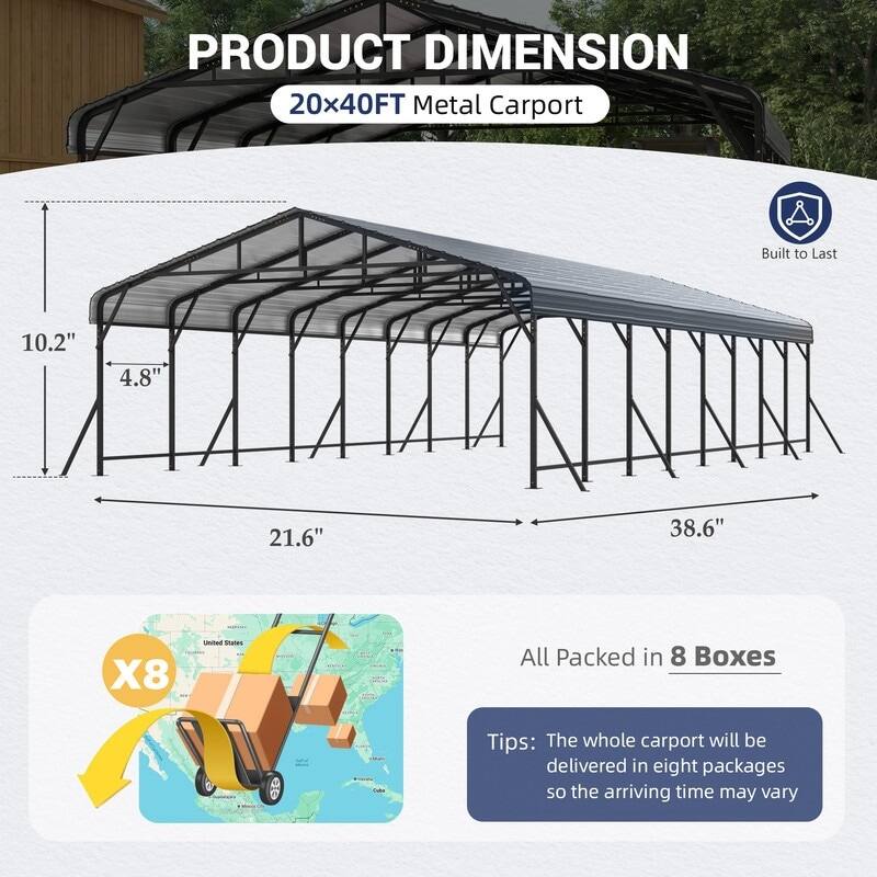 PRODUCT DIMENSION  
20x40FT Metal Carport  
Built to Last  

10.2"  
4.8"  
21.6"  
38.6"  

All Packed in 8 Boxes  

Tips: The whole carport will be delivered in eight packages so the arriving time may vary