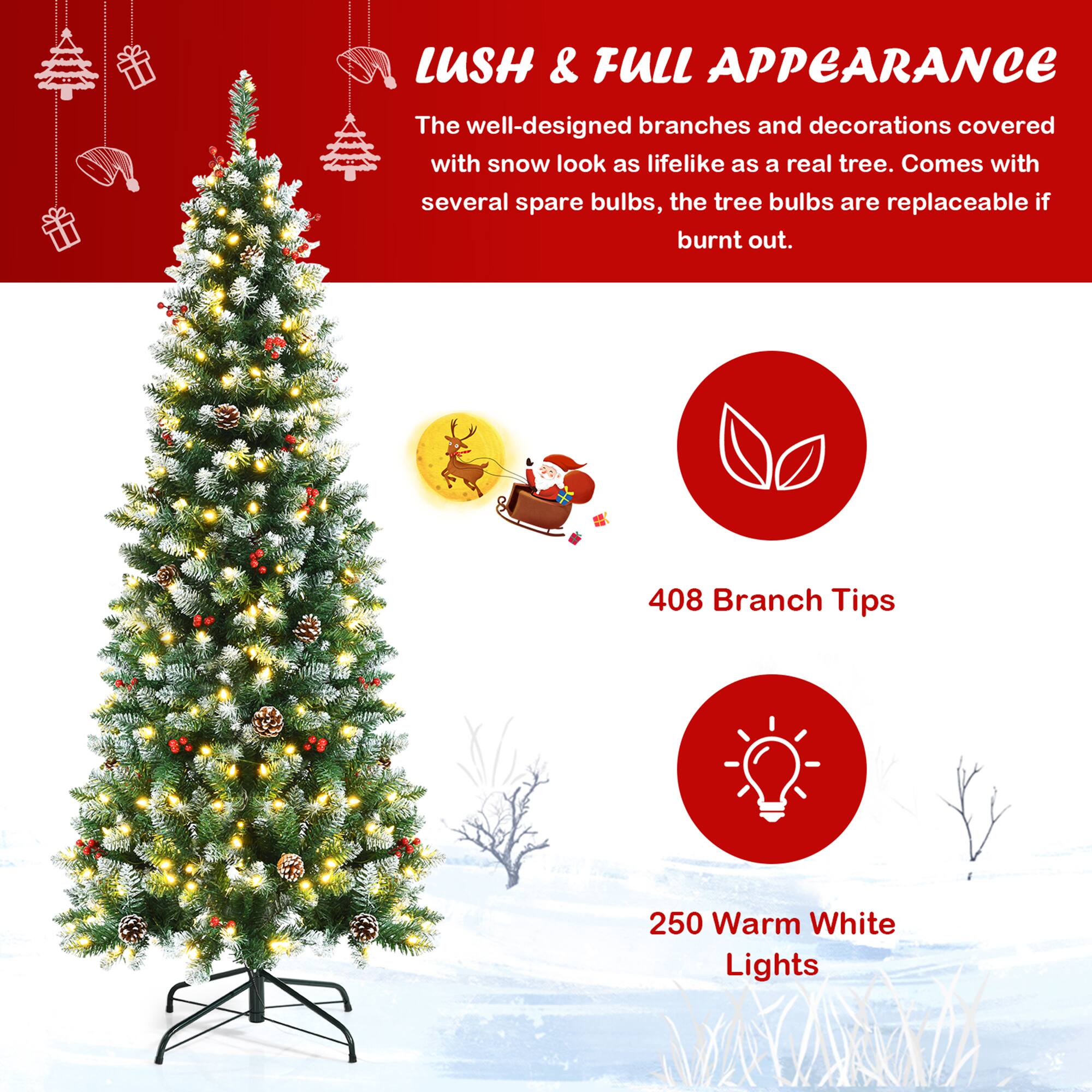 LUSH & FULL APPEARANCE

The well-designed branches and decorations covered with snow look as lifelike as a real tree. Comes with several spare bulbs, the tree bulbs are replaceable if burnt out.

408 Branch Tips

250 Warm White Lights