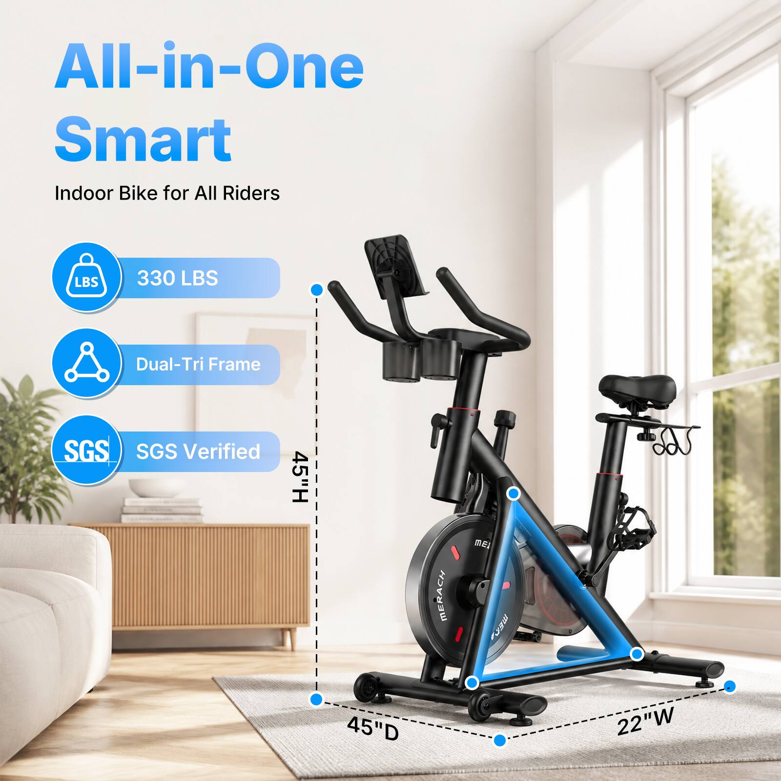All-in-One Smart Indoor Bike for All Riders  
LBS 330 LBS  
Dual-Tri Frame  
SGS Verified  
45"H  
45"D  
22"W