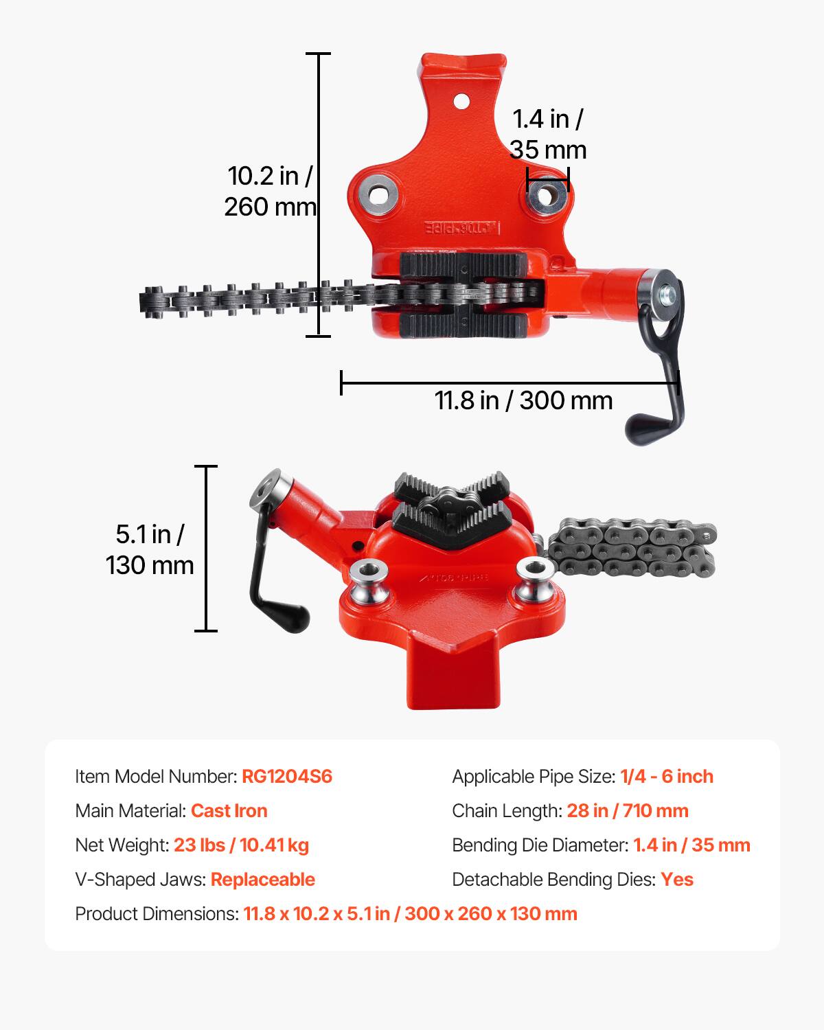 10.2 in / 260 mm  
1.4 in / 35 mm  
11.8 in / 300 mm  
5.1 in / 130 mm  

Item Model Number: RG1204S6  
Applicable Pipe Size: 1/4-6 inch  
Main Material: Cast Iron  
Chain Length: 28 in / 710 mm  
Net Weight: 23 lbs / 10.41 kg  
Bending Die Diameter: 1.4 in / 35 mm  
V-Shaped Jaws: Replaceable  
Detachable Bending Dies: Yes  
Product Dimensions: 11.8 x 10.2 x 5.1 in / 300 x 260 x 130 mm