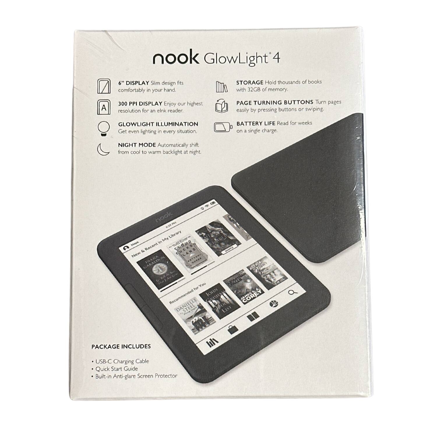 nook GlowLight 4

- 6" DISPLAY Slim design fits comfortably in your hand.
- 300 PPI DISPLAY Enjoy our highest resolution for an eInk reader.
- GLOWLIGHT ILLUMINATION Get even lighting in every situation.
- NIGHT MODE Automatically shift from cool to warm backlight at night.
- STORAGE Hold thousands of books with 32GB of memory.
- PAGE TURNING BUTTONS Turn pages easily by pressing buttons or swiping.
- BATTERY LIFE Read for weeks on a single charge.

PACKAGE INCLUDES
- USB-C Charging Cable
- Quick Start Guide
- Built-in Anti-glare Screen Protector