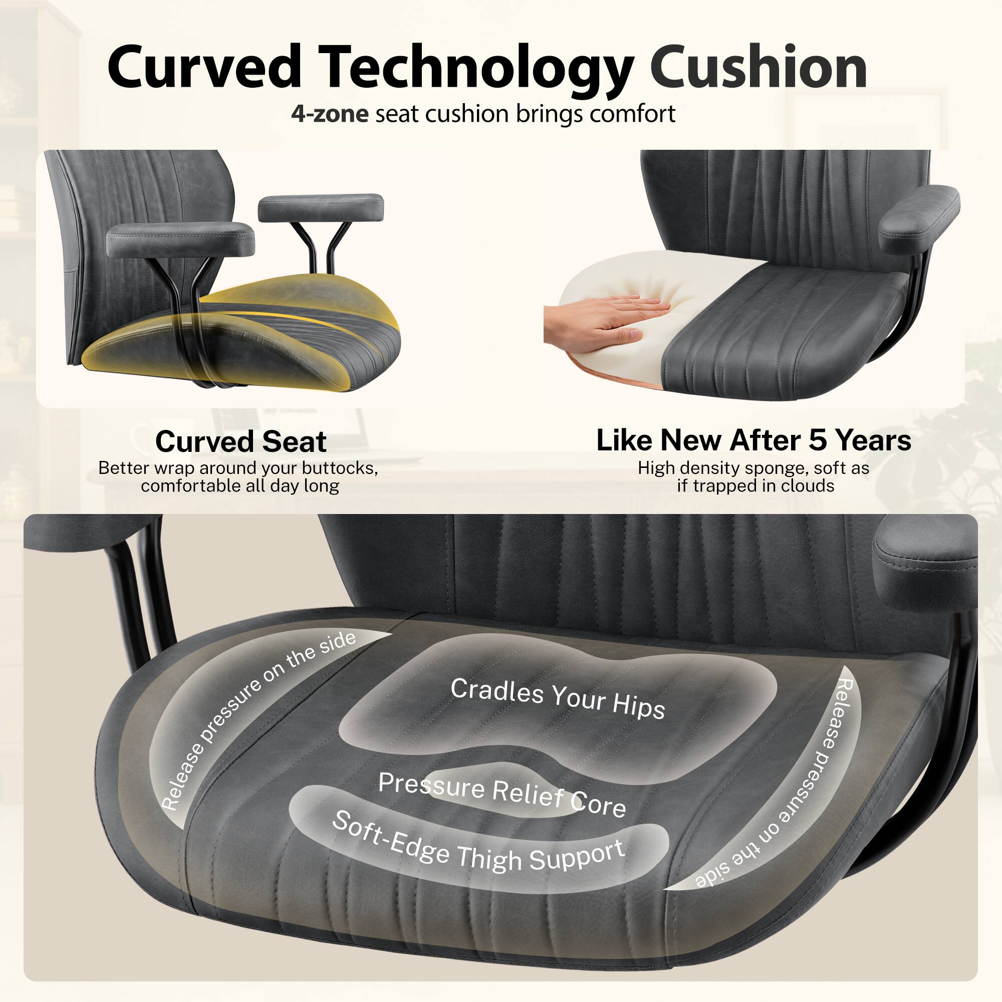Curved Technology Cushion  
4-zone seat cushion brings comfort  

Curved Seat  
Better wrap around your buttocks, comfortable all day long  

Like New After 5 Years  
High density sponge, soft as if trapped in clouds  

Cradles Your Hips  
Pressure Relief Core  
Soft-Edge Thigh Support  
Release pressure on the side
