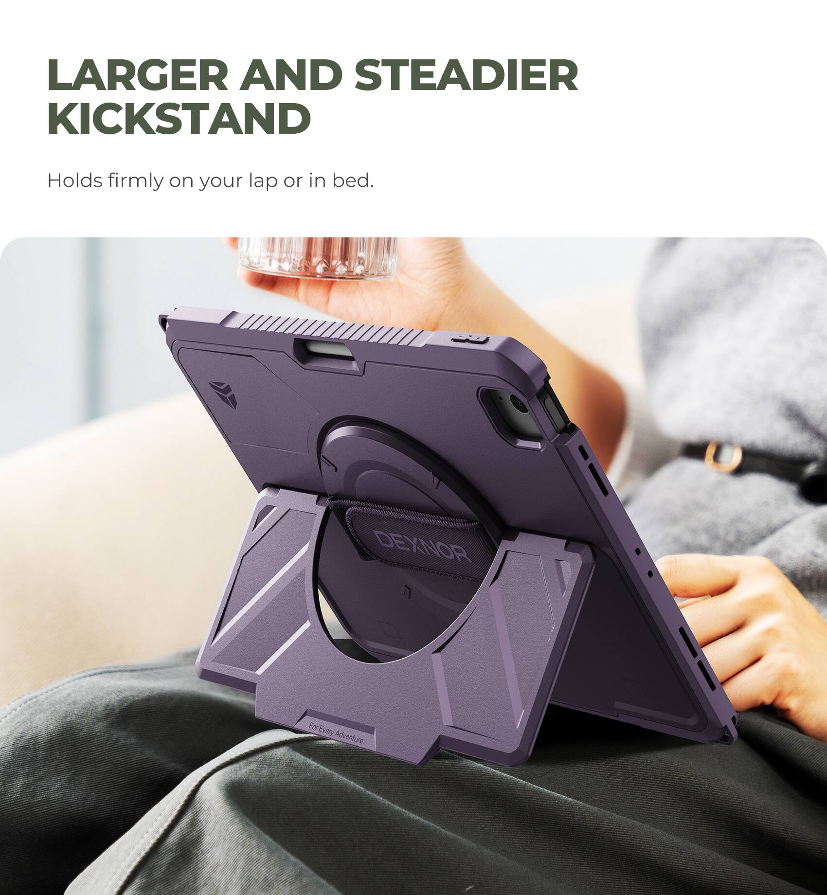 LARGER AND STEADIER KICKSTAND  
Holds firmly on your lap or in bed.  
DEXNOR  
For Every Adventure