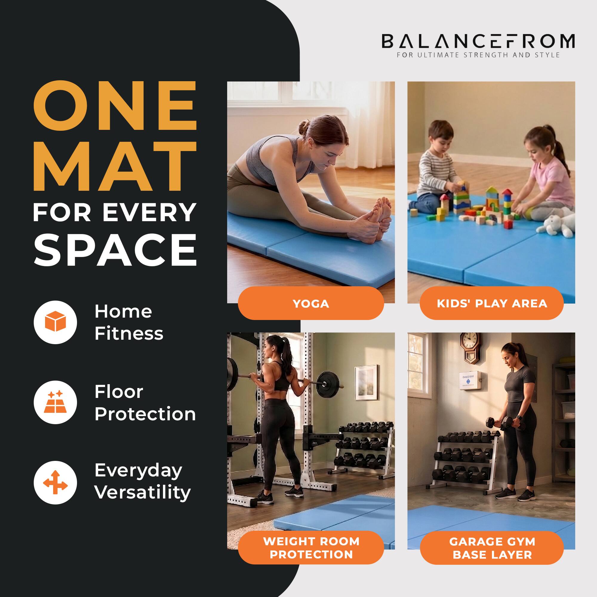 ONE MAT FOR EVERY SPACE  
BALANCEFROM FOR ULTIMATE STRENGTH AND STYLE  
Home Fitness  
Floor Protection  
Everyday Versatility  
YOGA  
KIDS' PLAY AREA  
WEIGHT ROOM PROTECTION  
GARAGE GYM BASE LAYER