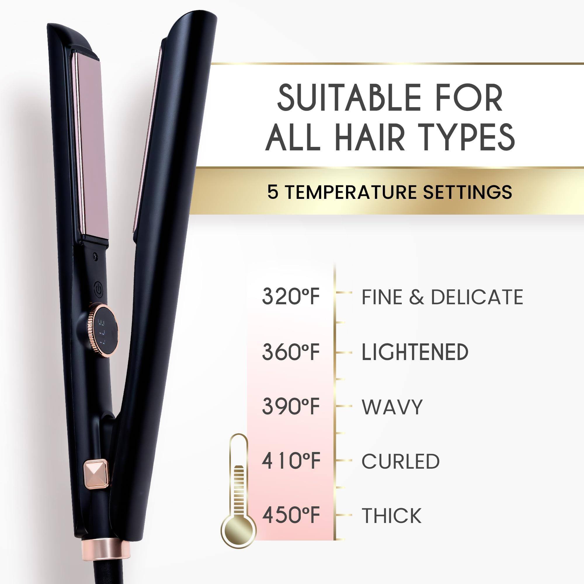 SUITABLE FOR ALL HAIR TYPES

5 TEMPERATURE SETTINGS

320°F - FINE & DELICATE  
360°F - LIGHTENED  
390°F - WAVY  
410°F - CURLED  
450°F - THICK