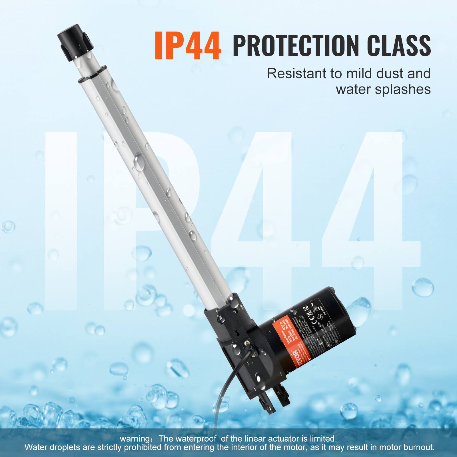 IP44 PROTECTION CLASS  
Resistant to mild dust and water splashes  

warning: The waterproof of the linear actuator is limited. Water droplets are strictly prohibited from entering the interior of the motor, as it may result in motor burnout.