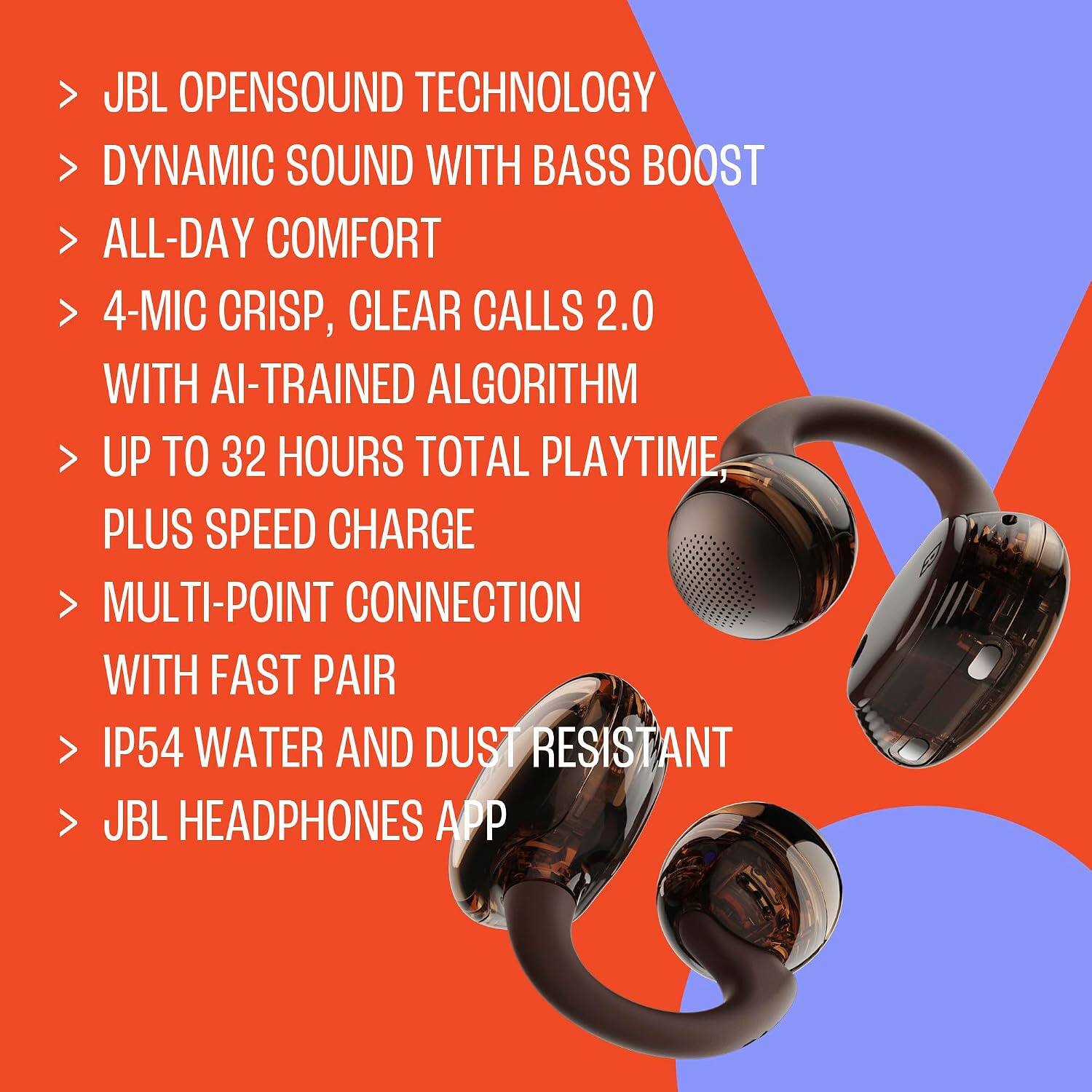 - JBL OPENSOUND TECHNOLOGY
- DYNAMIC SOUND WITH BASS BOOST
- ALL-DAY COMFORT
- 4-MIC CRISP, CLEAR CALLS 2.0 WITH AI-TRAINED ALGORITHM
- UP TO 32 HOURS TOTAL PLAYTIME, PLUS SPEED CHARGE
- MULTI-POINT CONNECTION WITH FAST PAIR
- IP54 WATER AND DUST RESISTANT
- JBL HEADPHONES APP