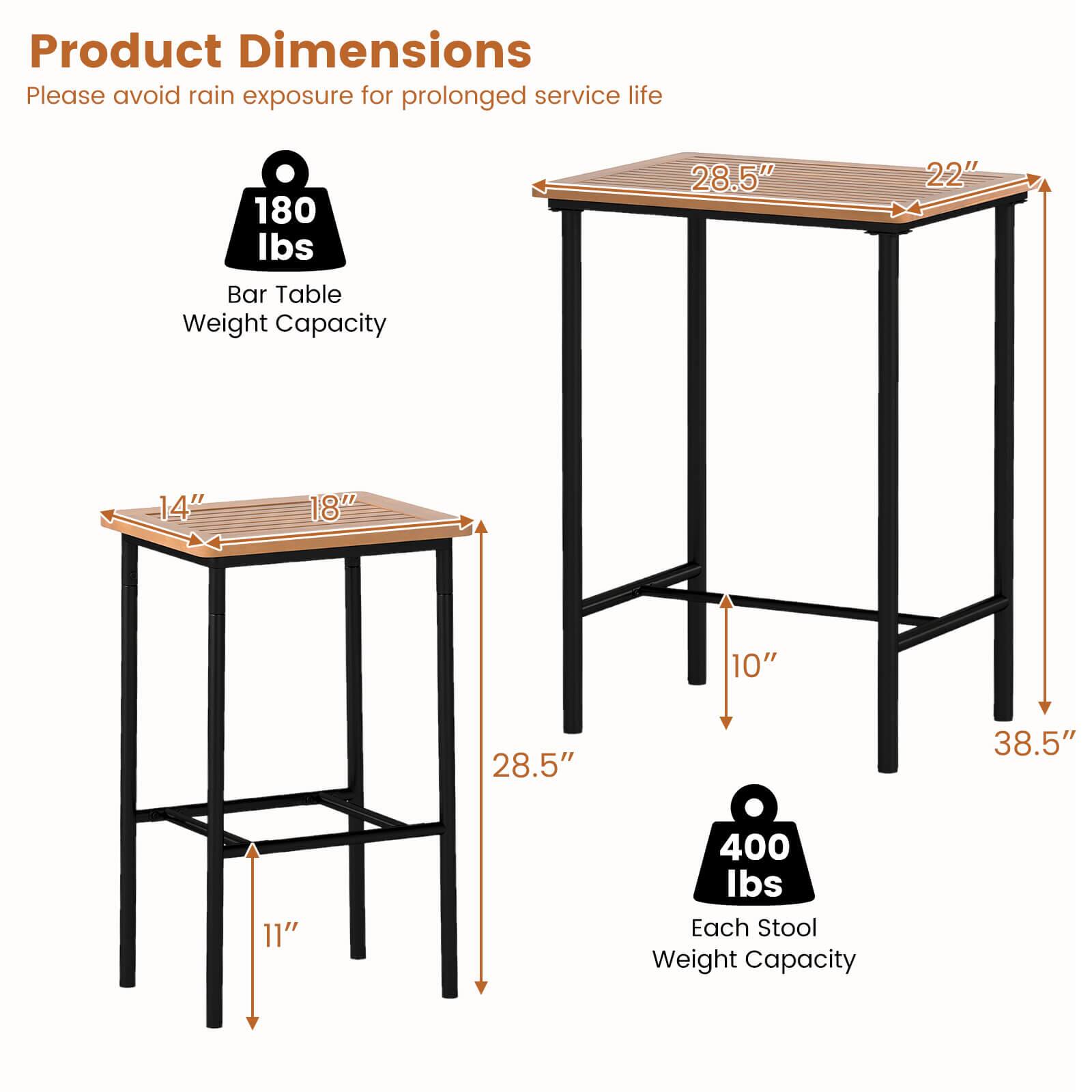 Product Dimensions  
Please avoid rain exposure for prolonged service life  

Bar Table Weight Capacity: 180 lbs  

Dimensions:  
- Tabletop: 28.5" x 22"  
- Table Height: 38.5"  
- Shelf: 28.5" x 14"  
- Shelf Height: 10"  
- Shelf Depth: 11"  

Each Stool Weight Capacity: 400 lbs