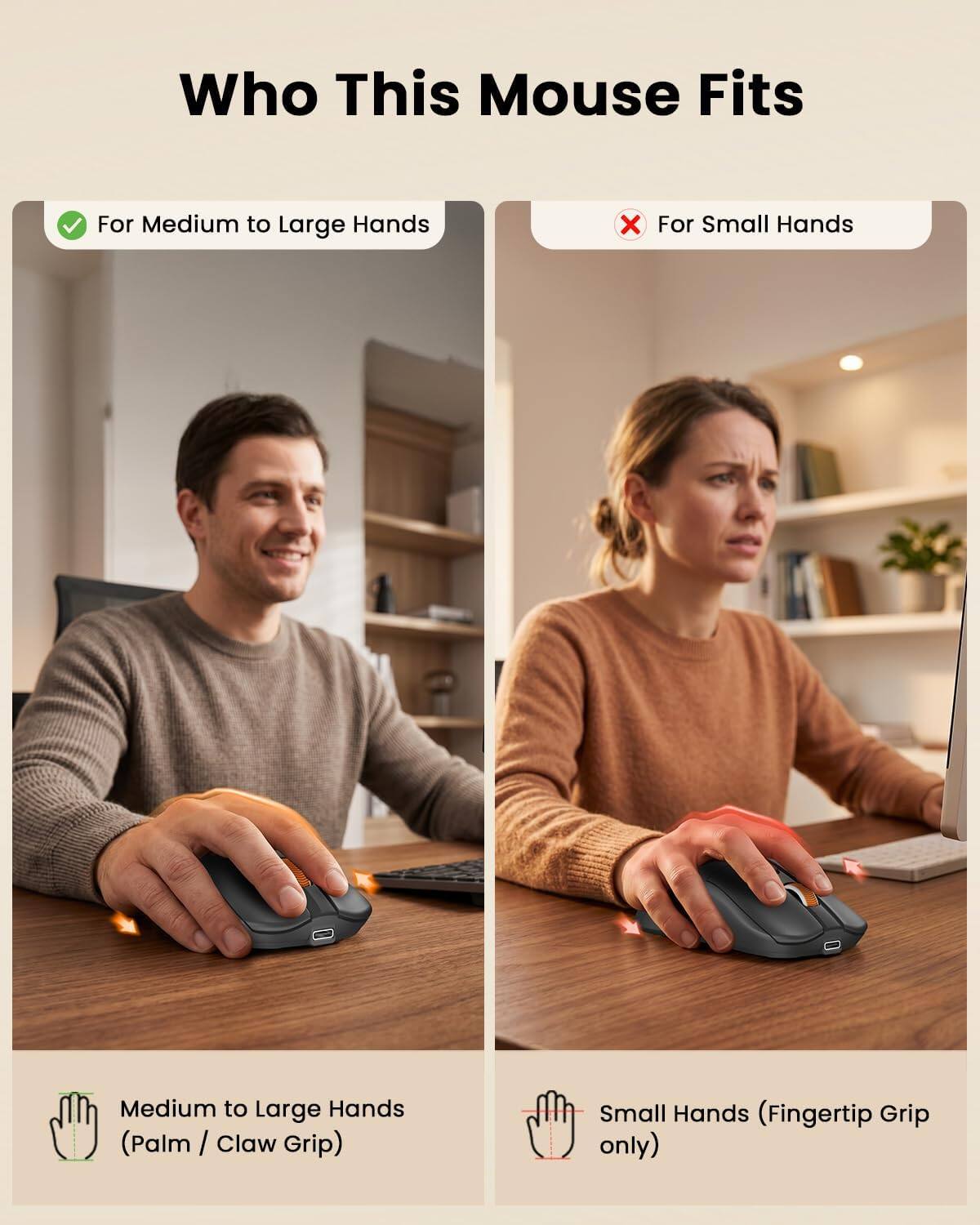 Who This Mouse Fits

For Medium to Large Hands
X For Small Hands

Medium to Large Hands (Palm / Claw Grip)
Small Hands (Fingertip Grip only)