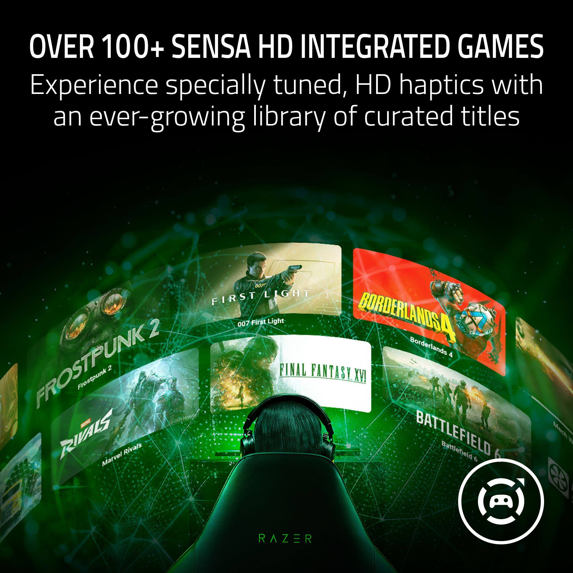 OVER 100+ SENSÁ HD INTEGRATED GAMES  
Experience specially tuned, HD haptics with an ever-growing library of curated titles

007 LIGHT FIRST  
007 First Light  
BORDERLANDS 4  
FROSTPUNK 2  
RIVALS  
Frostpunk 2  
FINAL FANTASY XVI  
BATTLEFIELD 6  
Mech Marvel Rivals  
Battlefield 6  

By @ RAZER