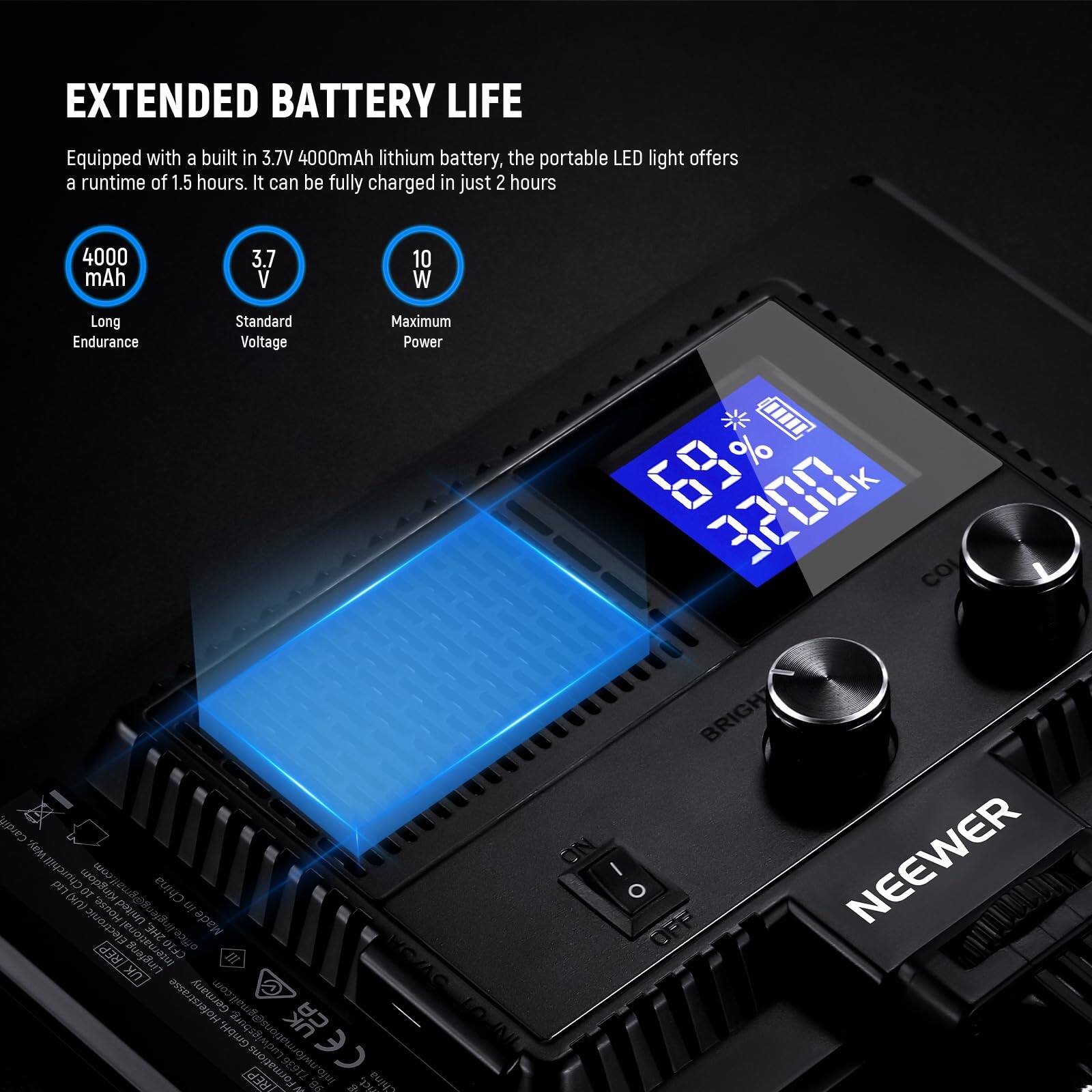 EXTENDED BATTERY LIFE

Equipped with a built-in 3.7V 4000mAh lithium battery, the portable LED light offers a runtime of 1.5 hours. It can be fully charged in just 2 hours.

- 4000 mAh
  Long Endurance

- 3.7 V
  Standard Voltage

- 10 W
  Maximum Power

68% 3200K

NEEWER

China (e/) st nw nasnowjer papur in DHEL azuo Made REP CE10 UKIREP w Germany u@gmail.com GmbN, Sogdy 3 o REP 71636 d 8s w d sict, hina LOUAL ON I O BRIGH NEEWER
