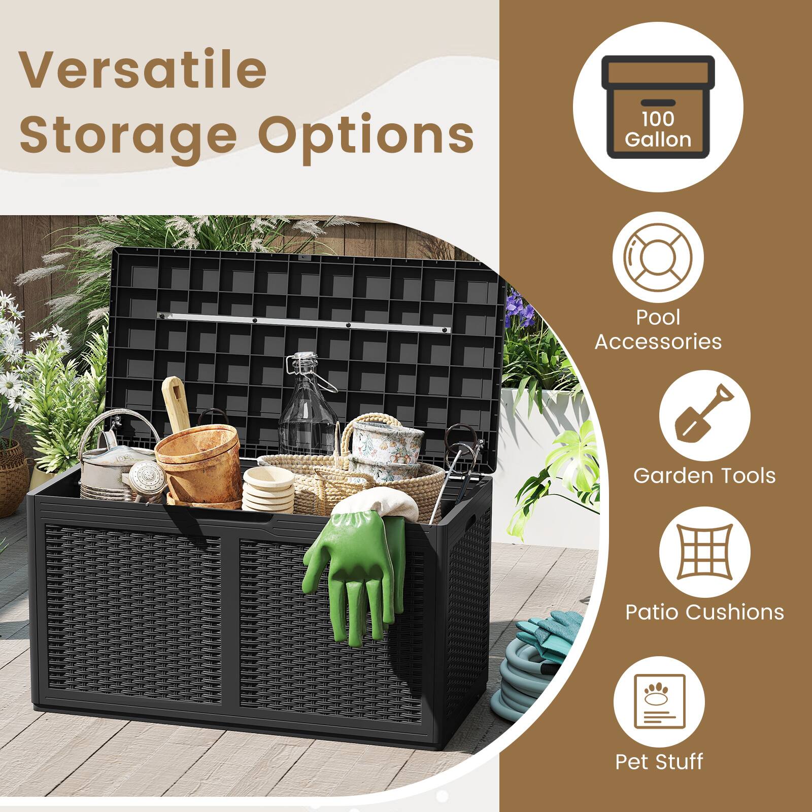 Versatile Storage Options

- 100 Gallon
- Pool Accessories
- Garden Tools
- Patio Cushions
- Pet Stuff