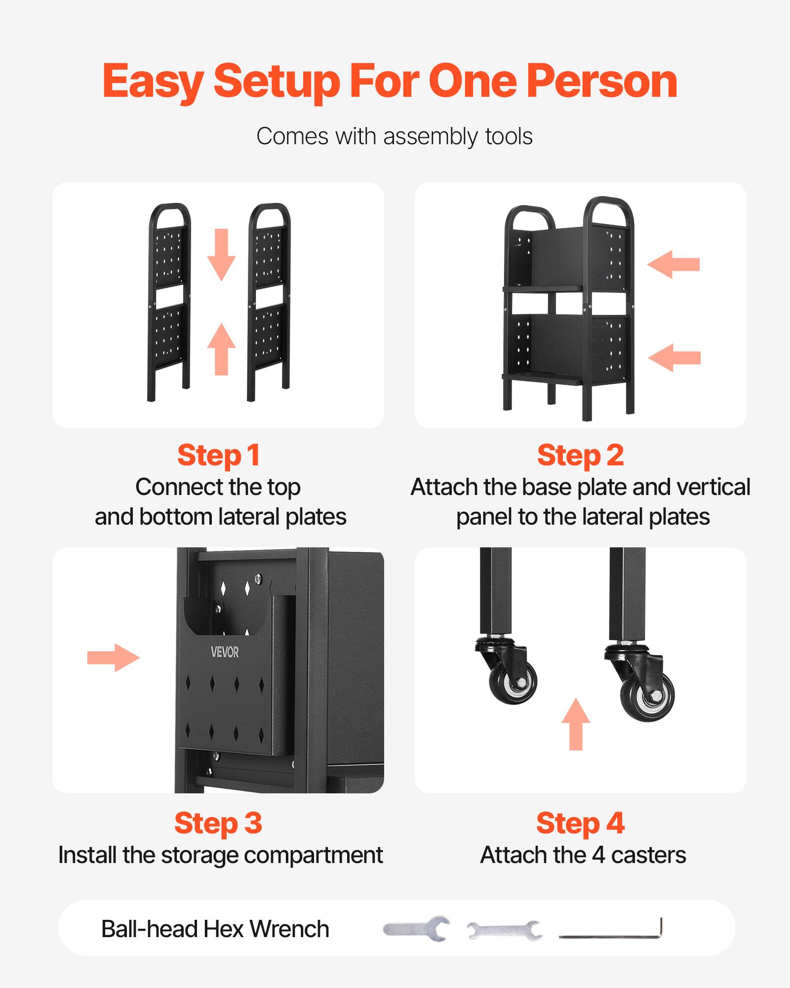 Easy Setup For One Person  
Comes with assembly tools  

Step 1  
Connect the top and bottom lateral plates  

Step 2  
Attach the base plate and vertical panel to the lateral plates  

Step 3  
Install the storage compartment  

Step 4  
Attach the 4 casters  

Ball-head Hex Wrench